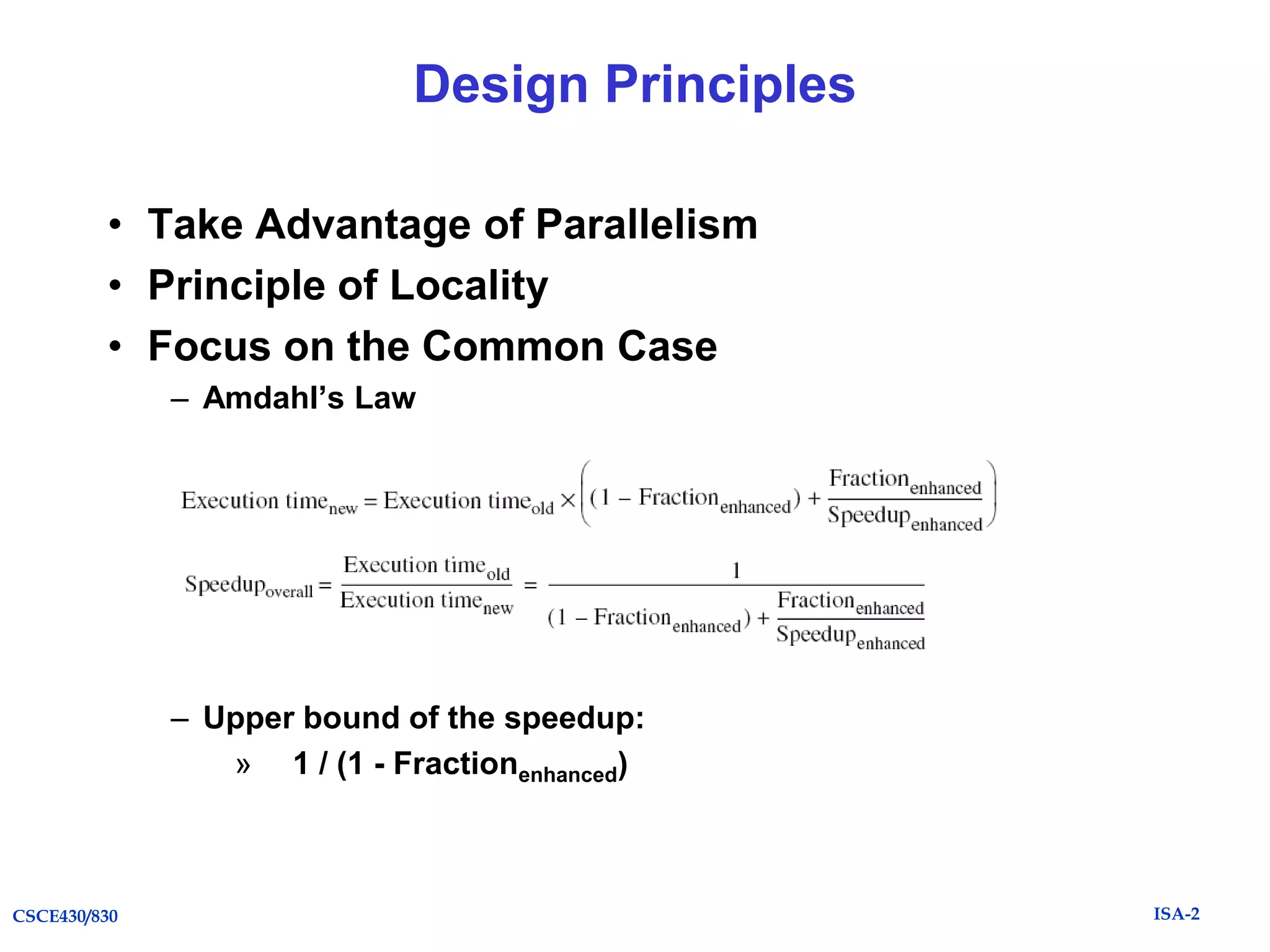 Design Principles
• Take Advantage of Parallelism
• Principle of Locality
• Focus on the Common Case
– Amdahl’s Law

– Upper bound of the speedup:
» 1 / (1 - Fractionenhanced)

CSCE430/830

ISA-2

 