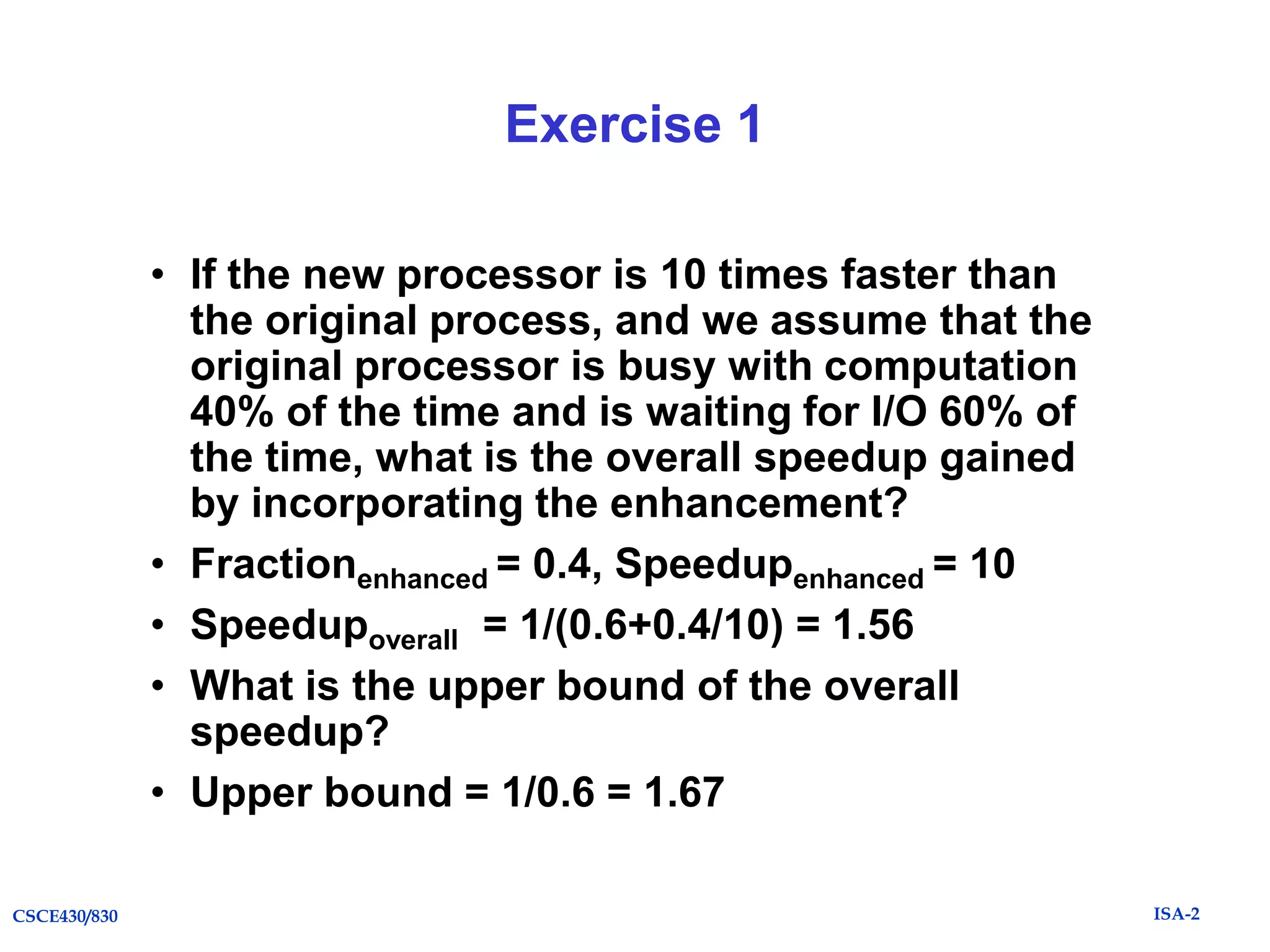 Exercise 1
• If the new processor is 10 times faster than
the original process, and we assume that the
original processor is busy with computation
40% of the time and is waiting for I/O 60% of
the time, what is the overall speedup gained
by incorporating the enhancement?
• Fractionenhanced = 0.4, Speedupenhanced = 10
• Speedupoverall = 1/(0.6+0.4/10) = 1.56
• What is the upper bound of the overall
speedup?
• Upper bound = 1/0.6 = 1.67
CSCE430/830

ISA-2

 
