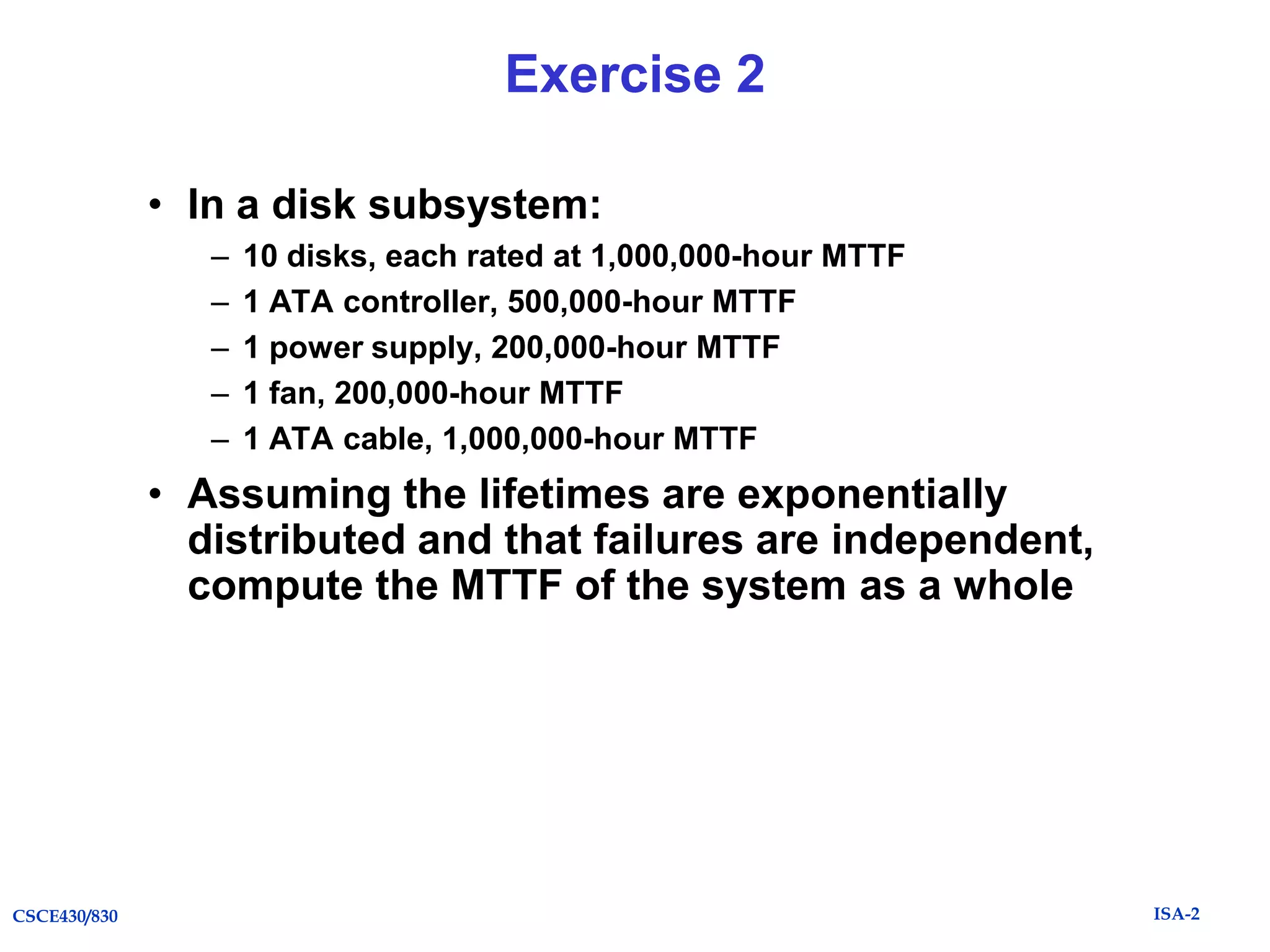 Exercise 2
• In a disk subsystem:
–
–
–
–
–

10 disks, each rated at 1,000,000-hour MTTF
1 ATA controller, 500,000-hour MTTF
1 power supply, 200,000-hour MTTF
1 fan, 200,000-hour MTTF
1 ATA cable, 1,000,000-hour MTTF

• Assuming the lifetimes are exponentially
distributed and that failures are independent,
compute the MTTF of the system as a whole

CSCE430/830

ISA-2

 