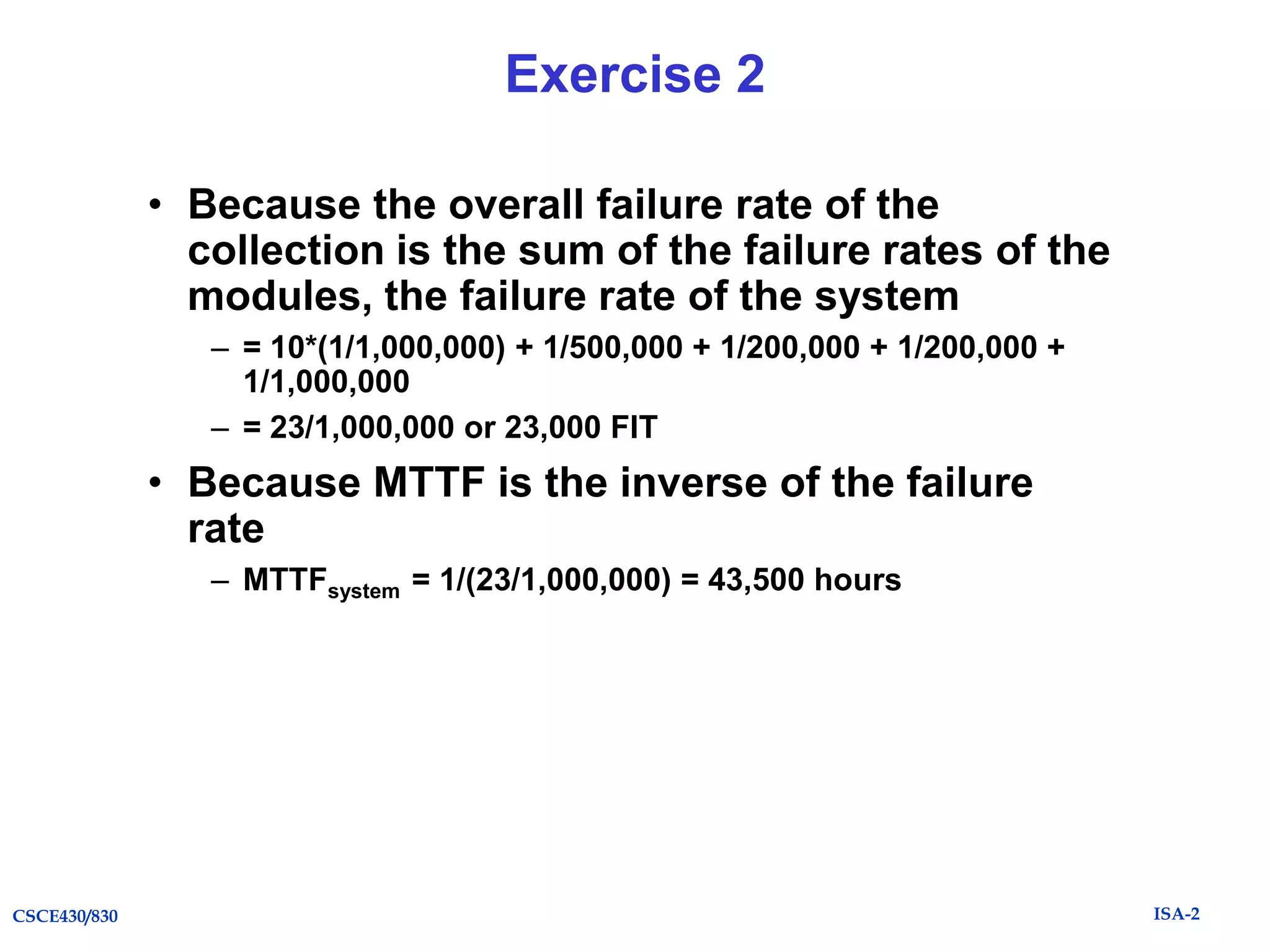 Exercise 2
• Because the overall failure rate of the
collection is the sum of the failure rates of the
modules, the failure rate of the system
– = 10*(1/1,000,000) + 1/500,000 + 1/200,000 + 1/200,000 +
1/1,000,000
– = 23/1,000,000 or 23,000 FIT

• Because MTTF is the inverse of the failure
rate
– MTTFsystem = 1/(23/1,000,000) = 43,500 hours

CSCE430/830

ISA-2

 