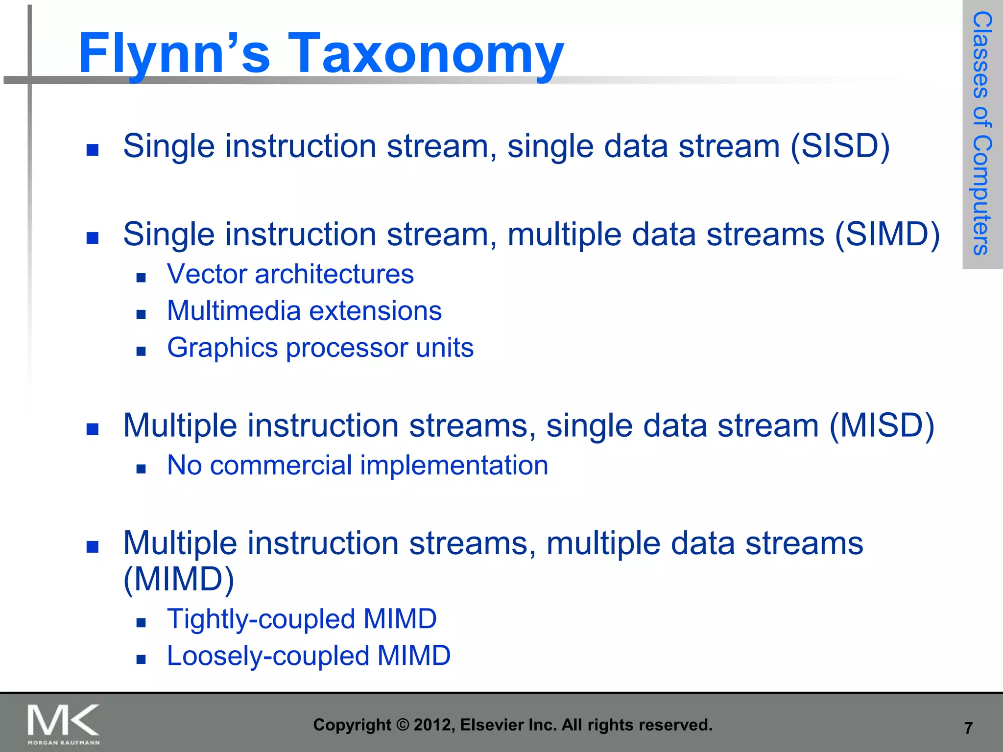 

Single instruction stream, single data stream (SISD)



Single instruction stream, multiple data streams (SIMD)







Vector architectures
Multimedia extensions
Graphics processor units

Multiple instruction streams, single data stream (MISD)




Classes of Computers

Flynn’s Taxonomy

No commercial implementation

Multiple instruction streams, multiple data streams
(MIMD)




Tightly-coupled MIMD
Loosely-coupled MIMD
Copyright © 2012, Elsevier Inc. All rights reserved.

7

 