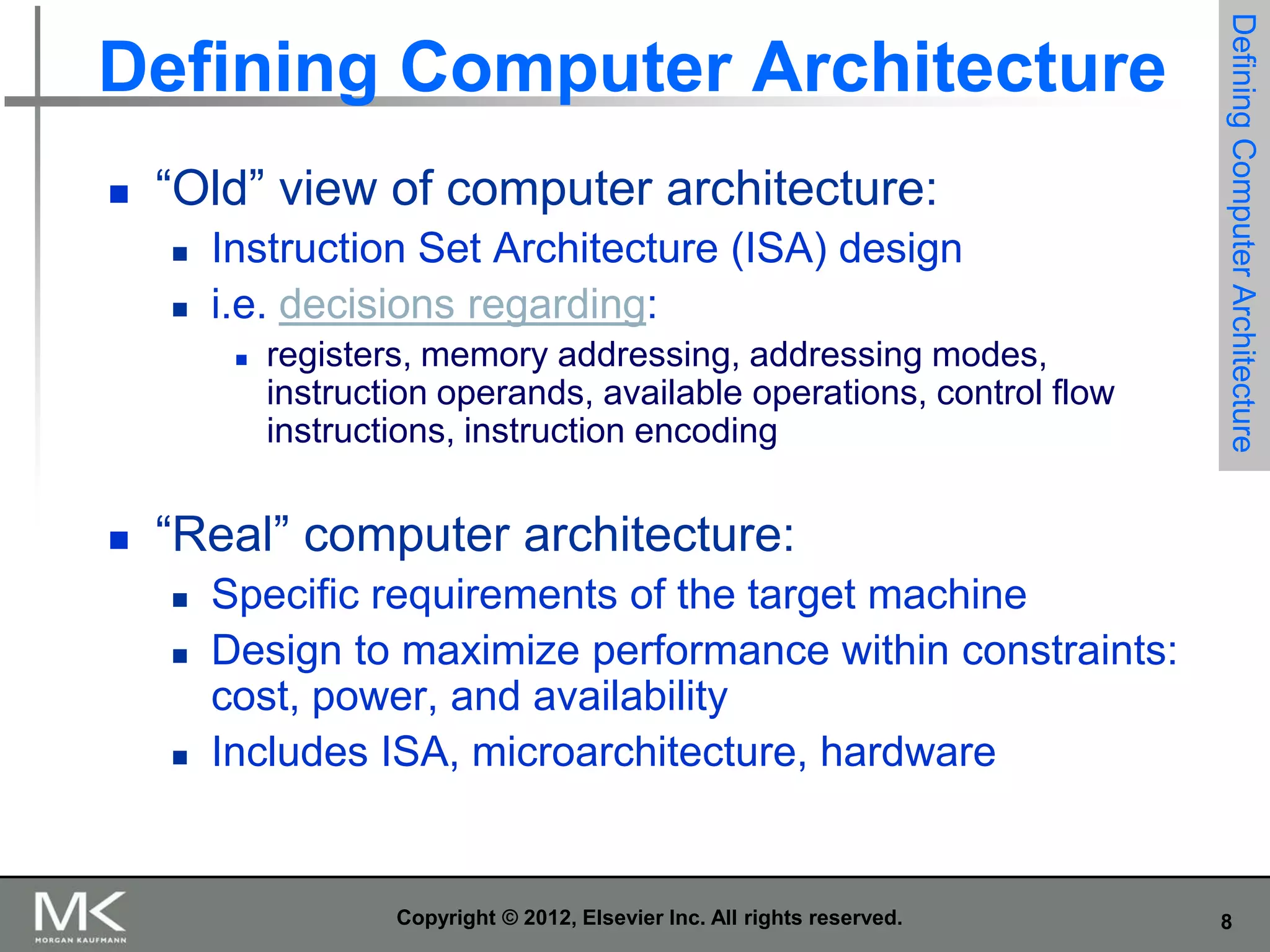 

“Old” view of computer architecture:



Instruction Set Architecture (ISA) design
i.e. decisions regarding:




registers, memory addressing, addressing modes,
instruction operands, available operations, control flow
instructions, instruction encoding

Defining Computer Architecture

Defining Computer Architecture

“Real” computer architecture:





Specific requirements of the target machine
Design to maximize performance within constraints:
cost, power, and availability
Includes ISA, microarchitecture, hardware

Copyright © 2012, Elsevier Inc. All rights reserved.

8

 