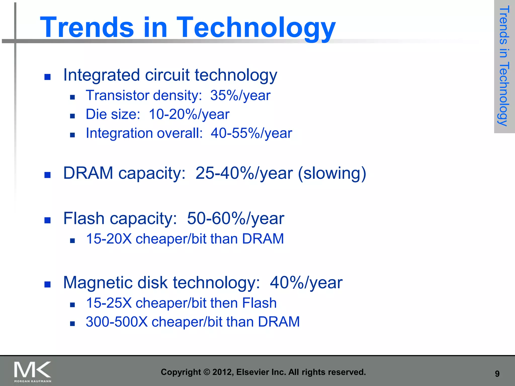 

Integrated circuit technology




Transistor density: 35%/year
Die size: 10-20%/year
Integration overall: 40-55%/year



DRAM capacity: 25-40%/year (slowing)



Trends in Technology

Trends in Technology

Flash capacity: 50-60%/year




15-20X cheaper/bit than DRAM

Magnetic disk technology: 40%/year



15-25X cheaper/bit then Flash
300-500X cheaper/bit than DRAM

Copyright © 2012, Elsevier Inc. All rights reserved.

9

 