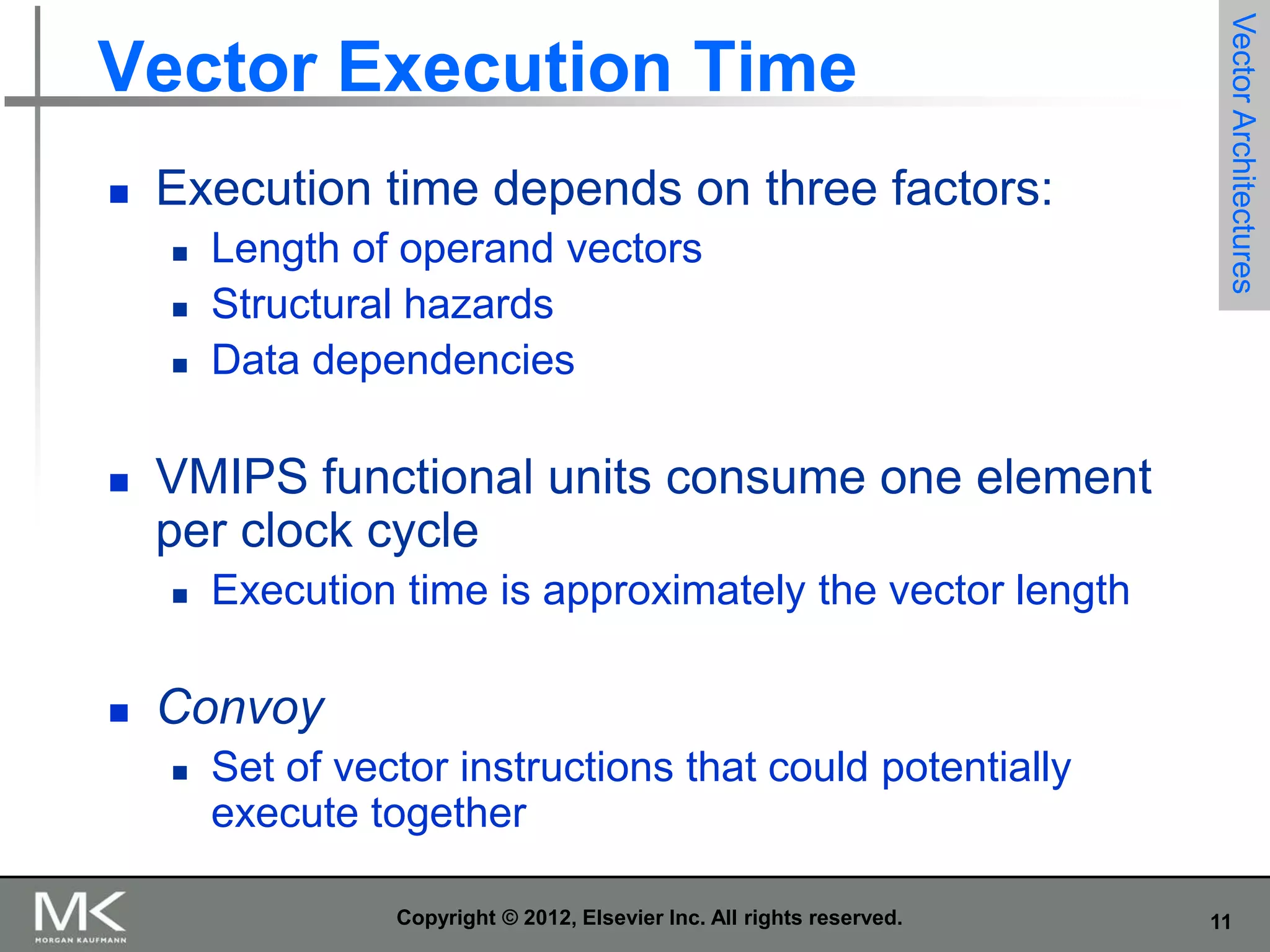 

Execution time depends on three factors:






VMIPS functional units consume one element
per clock cycle




Length of operand vectors
Structural hazards
Data dependencies

Vector Architectures

Vector Execution Time

Execution time is approximately the vector length

Convoy


Set of vector instructions that could potentially
execute together
Copyright © 2012, Elsevier Inc. All rights reserved.

11

 