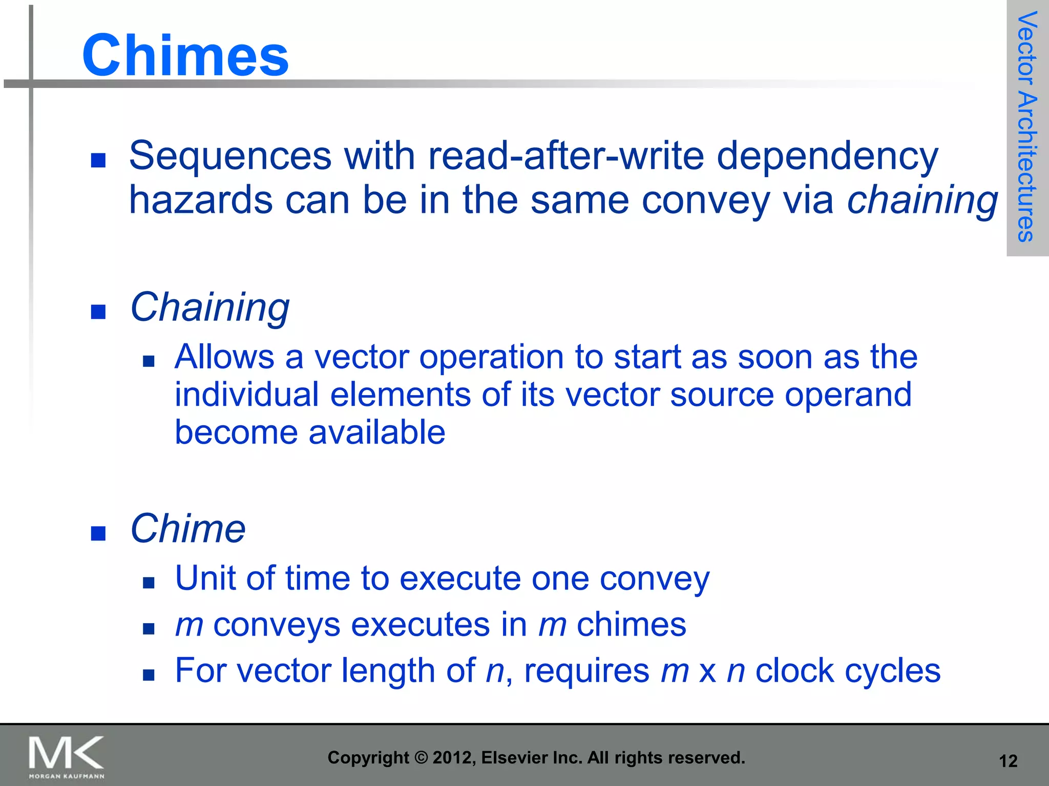 

Sequences with read-after-write dependency
hazards can be in the same convey via chaining



Vector Architectures

Chimes

Chaining




Allows a vector operation to start as soon as the
individual elements of its vector source operand
become available

Chime




Unit of time to execute one convey
m conveys executes in m chimes
For vector length of n, requires m x n clock cycles
Copyright © 2012, Elsevier Inc. All rights reserved.

12

 