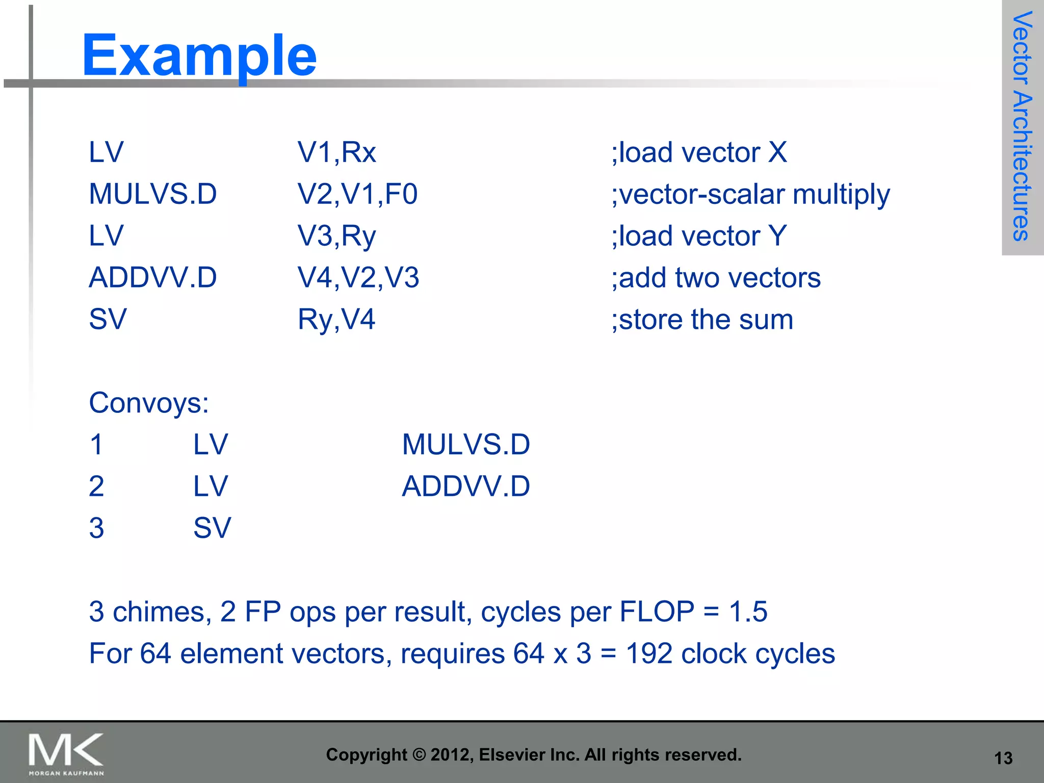 LV
MULVS.D
LV
ADDVV.D
SV
Convoys:
1
LV
2
LV
3
SV

V1,Rx
V2,V1,F0
V3,Ry
V4,V2,V3
Ry,V4

;load vector X
;vector-scalar multiply
;load vector Y
;add two vectors
;store the sum

Vector Architectures

Example

MULVS.D
ADDVV.D

3 chimes, 2 FP ops per result, cycles per FLOP = 1.5
For 64 element vectors, requires 64 x 3 = 192 clock cycles

Copyright © 2012, Elsevier Inc. All rights reserved.

13

 