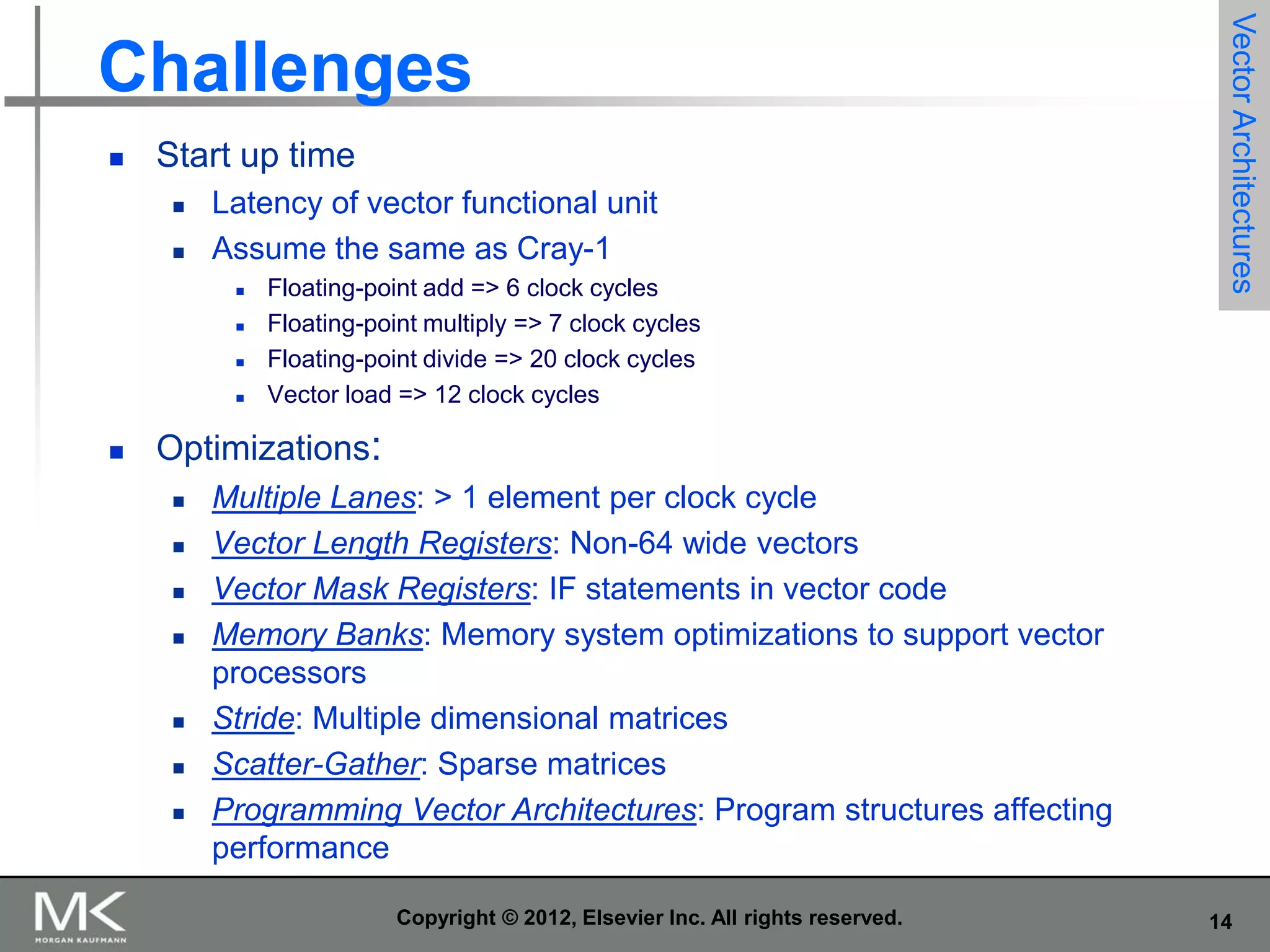 

Start up time



Latency of vector functional unit
Assume the same as Cray-1







Floating-point add => 6 clock cycles
Floating-point multiply => 7 clock cycles
Floating-point divide => 20 clock cycles
Vector load => 12 clock cycles

Vector Architectures

Challenges

Optimizations:









Multiple Lanes: > 1 element per clock cycle
Vector Length Registers: Non-64 wide vectors
Vector Mask Registers: IF statements in vector code
Memory Banks: Memory system optimizations to support vector
processors
Stride: Multiple dimensional matrices
Scatter-Gather: Sparse matrices
Programming Vector Architectures: Program structures affecting
performance
Copyright © 2012, Elsevier Inc. All rights reserved.

14

 