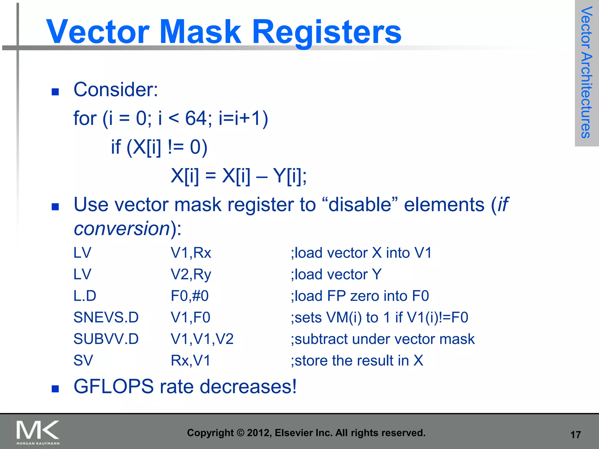 



Consider:
for (i = 0; i < 64; i=i+1)
if (X[i] != 0)
X[i] = X[i] – Y[i];
Use vector mask register to “disable” elements (if
conversion):
LV
LV
L.D
SNEVS.D
SUBVV.D
SV



V1,Rx
V2,Ry
F0,#0
V1,F0
V1,V1,V2
Rx,V1

Vector Architectures

Vector Mask Registers

;load vector X into V1
;load vector Y
;load FP zero into F0
;sets VM(i) to 1 if V1(i)!=F0
;subtract under vector mask
;store the result in X

GFLOPS rate decreases!
Copyright © 2012, Elsevier Inc. All rights reserved.

17

 