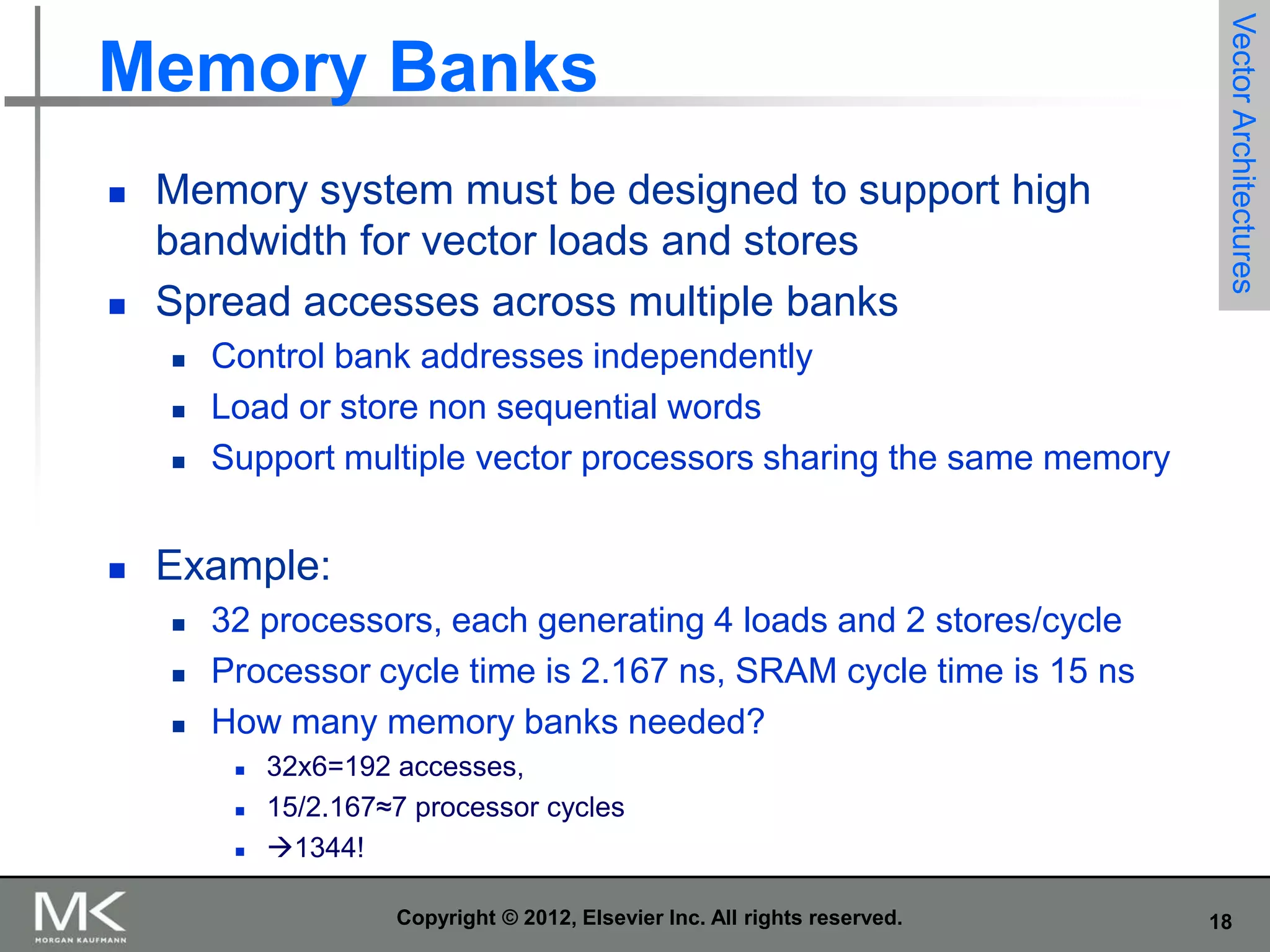 



Memory system must be designed to support high
bandwidth for vector loads and stores
Spread accesses across multiple banks







Vector Architectures

Memory Banks

Control bank addresses independently
Load or store non sequential words
Support multiple vector processors sharing the same memory

Example:




32 processors, each generating 4 loads and 2 stores/cycle
Processor cycle time is 2.167 ns, SRAM cycle time is 15 ns
How many memory banks needed?




32x6=192 accesses,
15/2.167≈7 processor cycles
1344!
Copyright © 2012, Elsevier Inc. All rights reserved.

18

 