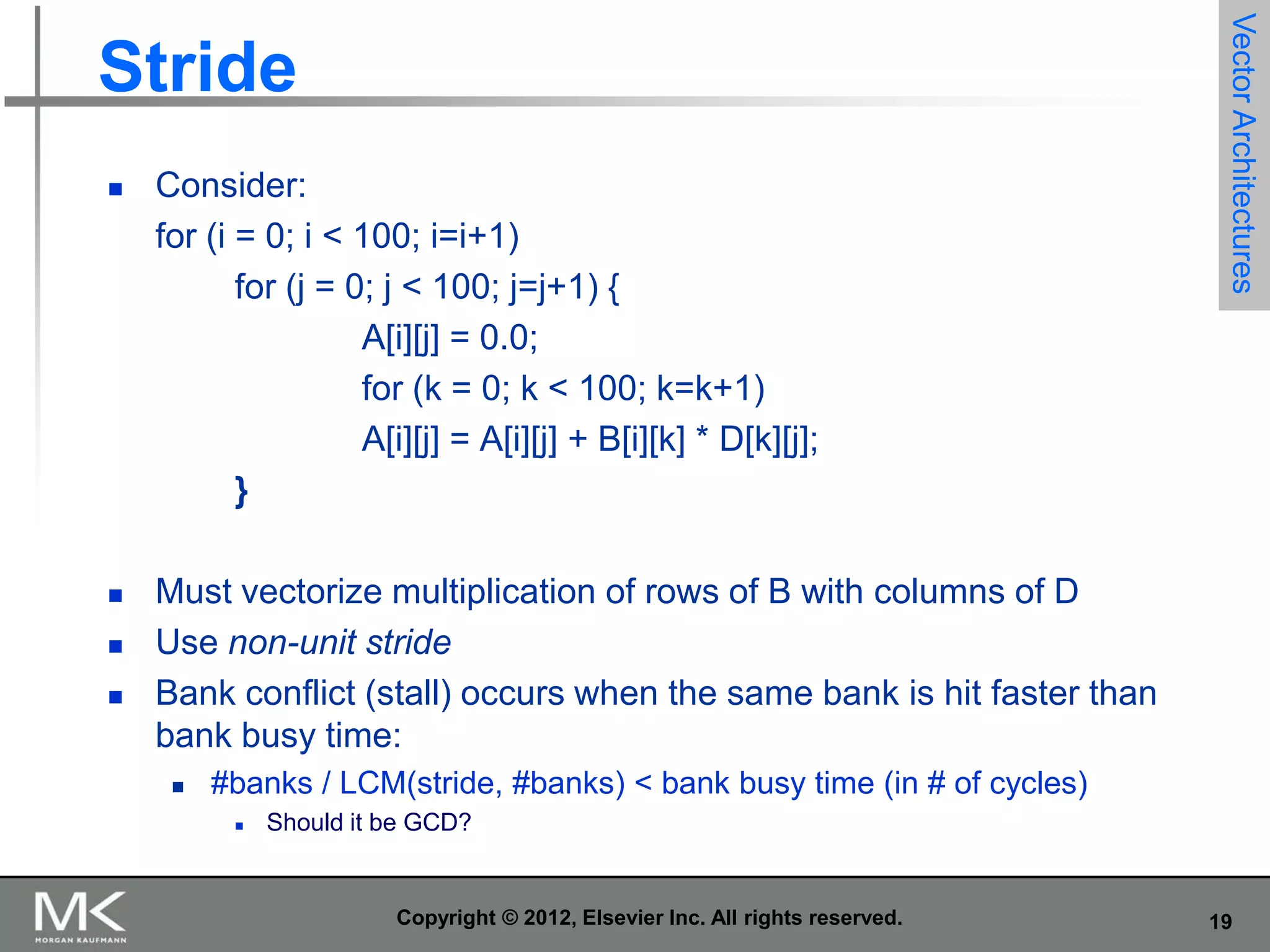 

Consider:
for (i = 0; i < 100; i=i+1)
for (j = 0; j < 100; j=j+1) {
A[i][j] = 0.0;
for (k = 0; k < 100; k=k+1)
A[i][j] = A[i][j] + B[i][k] * D[k][j];
}



Vector Architectures

Stride

Must vectorize multiplication of rows of B with columns of D
Use non-unit stride
Bank conflict (stall) occurs when the same bank is hit faster than
bank busy time:






#banks / LCM(stride, #banks) < bank busy time (in # of cycles)


Should it be GCD?

Copyright © 2012, Elsevier Inc. All rights reserved.

19

 