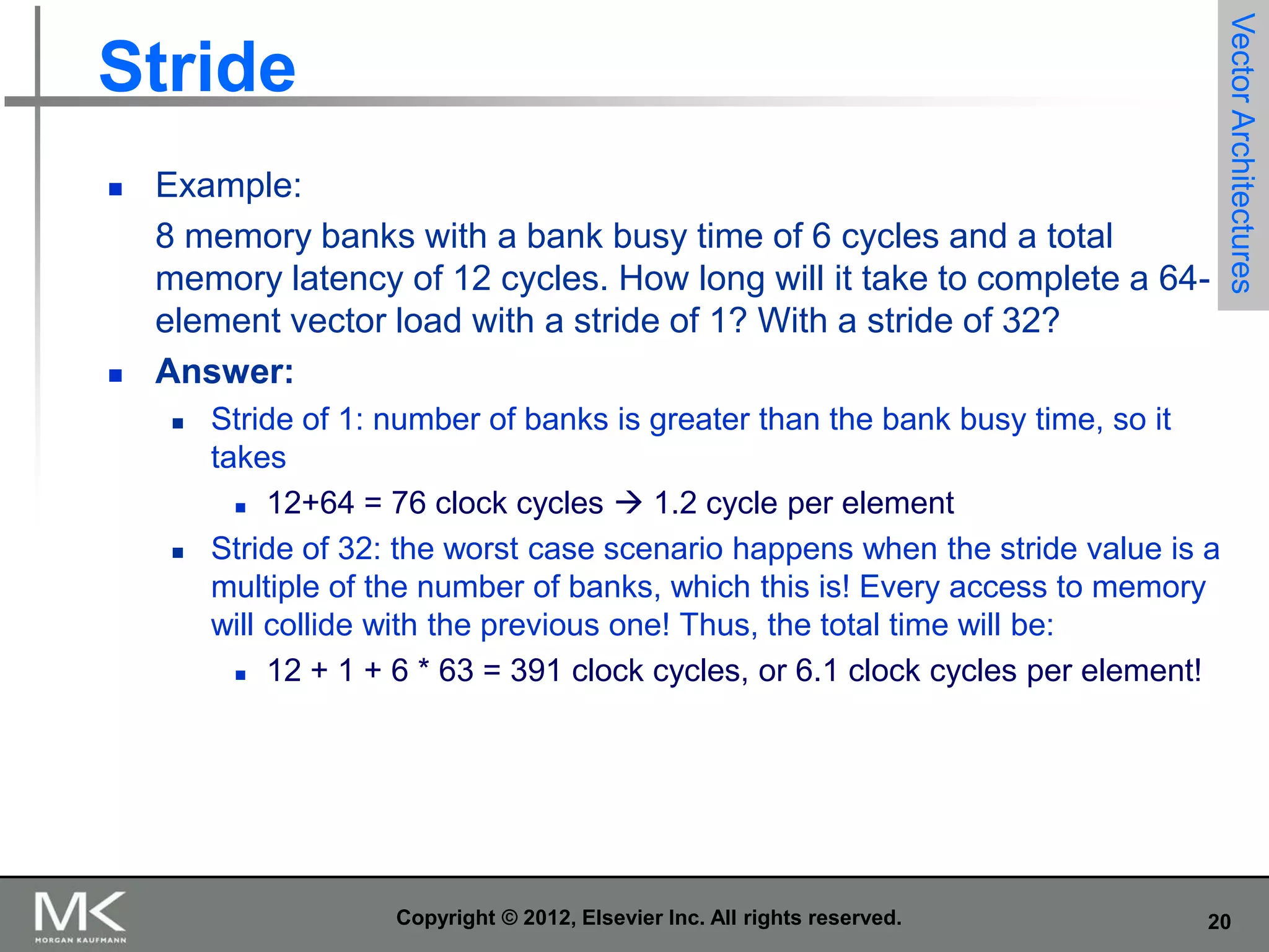 



Example:
8 memory banks with a bank busy time of 6 cycles and a total
memory latency of 12 cycles. How long will it take to complete a 64element vector load with a stride of 1? With a stride of 32?
Answer:




Vector Architectures

Stride

Stride of 1: number of banks is greater than the bank busy time, so it
takes
 12+64 = 76 clock cycles  1.2 cycle per element
Stride of 32: the worst case scenario happens when the stride value is a
multiple of the number of banks, which this is! Every access to memory
will collide with the previous one! Thus, the total time will be:
 12 + 1 + 6 * 63 = 391 clock cycles, or 6.1 clock cycles per element!

Copyright © 2012, Elsevier Inc. All rights reserved.

20

 