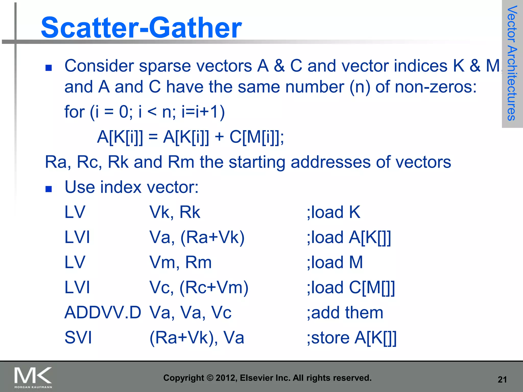 Consider sparse vectors A & C and vector indices K & M,
and A and C have the same number (n) of non-zeros:
for (i = 0; i < n; i=i+1)
A[K[i]] = A[K[i]] + C[M[i]];
Ra, Rc, Rk and Rm the starting addresses of vectors
 Use index vector:
LV
Vk, Rk
;load K
LVI
Va, (Ra+Vk)
;load A[K[]]
LV
Vm, Rm
;load M
LVI
Vc, (Rc+Vm)
;load C[M[]]
ADDVV.D Va, Va, Vc
;add them
SVI
(Ra+Vk), Va
;store A[K[]]


Copyright © 2012, Elsevier Inc. All rights reserved.

Vector Architectures

Scatter-Gather

21

 