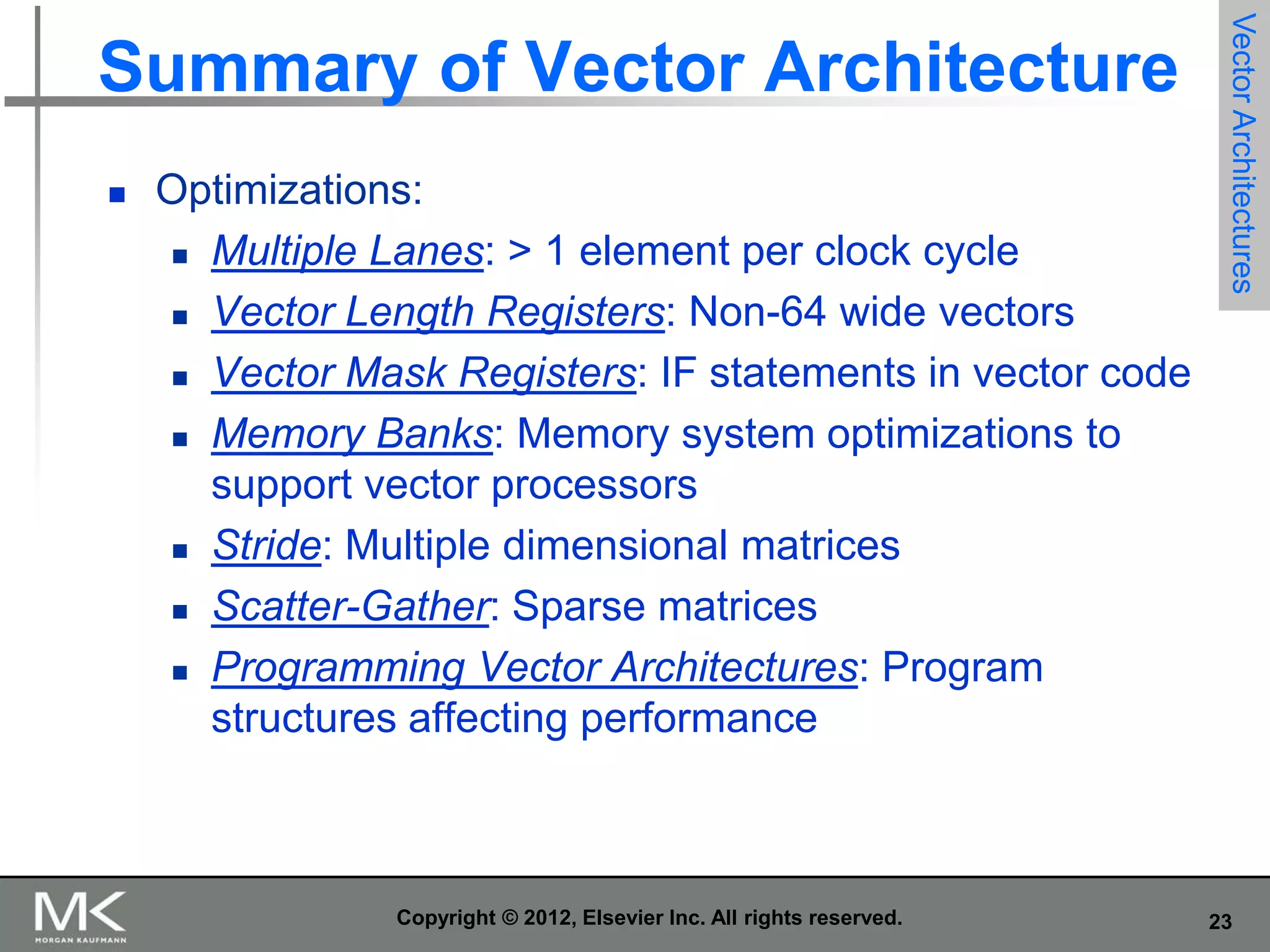 

Optimizations:
 Multiple Lanes: > 1 element per clock cycle
 Vector Length Registers: Non-64 wide vectors
 Vector Mask Registers: IF statements in vector code
 Memory Banks: Memory system optimizations to
support vector processors
 Stride: Multiple dimensional matrices
 Scatter-Gather: Sparse matrices
 Programming Vector Architectures: Program
structures affecting performance

Copyright © 2012, Elsevier Inc. All rights reserved.

Vector Architectures

Summary of Vector Architecture

23

 