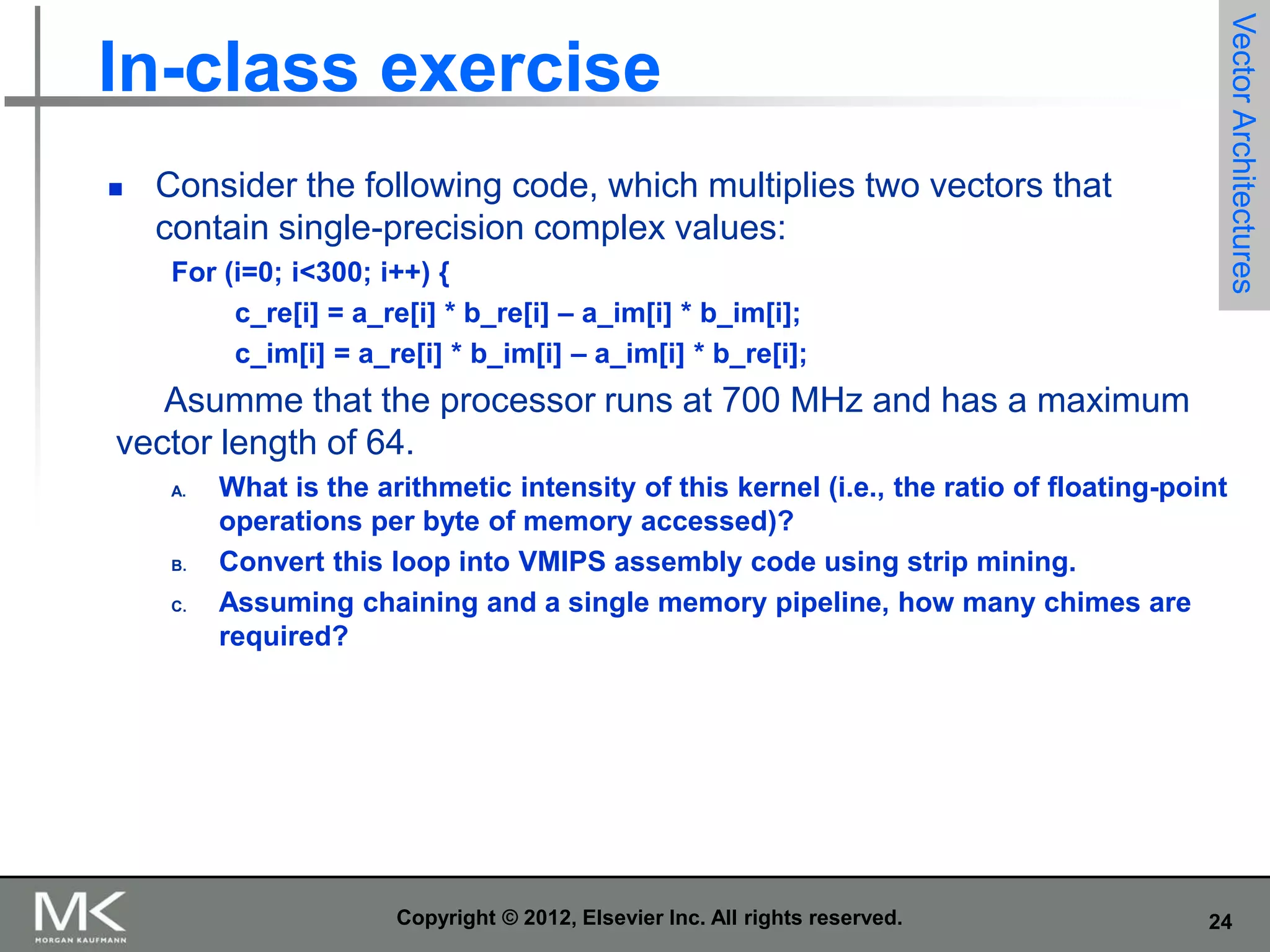 

Consider the following code, which multiplies two vectors that
contain single-precision complex values:
For (i=0; i<300; i++) {
c_re[i] = a_re[i] * b_re[i] – a_im[i] * b_im[i];
c_im[i] = a_re[i] * b_im[i] – a_im[i] * b_re[i];

Vector Architectures

In-class exercise

Asumme that the processor runs at 700 MHz and has a maximum
vector length of 64.
A.

B.
C.

What is the arithmetic intensity of this kernel (i.e., the ratio of floating-point
operations per byte of memory accessed)?
Convert this loop into VMIPS assembly code using strip mining.
Assuming chaining and a single memory pipeline, how many chimes are
required?

Copyright © 2012, Elsevier Inc. All rights reserved.

24

 