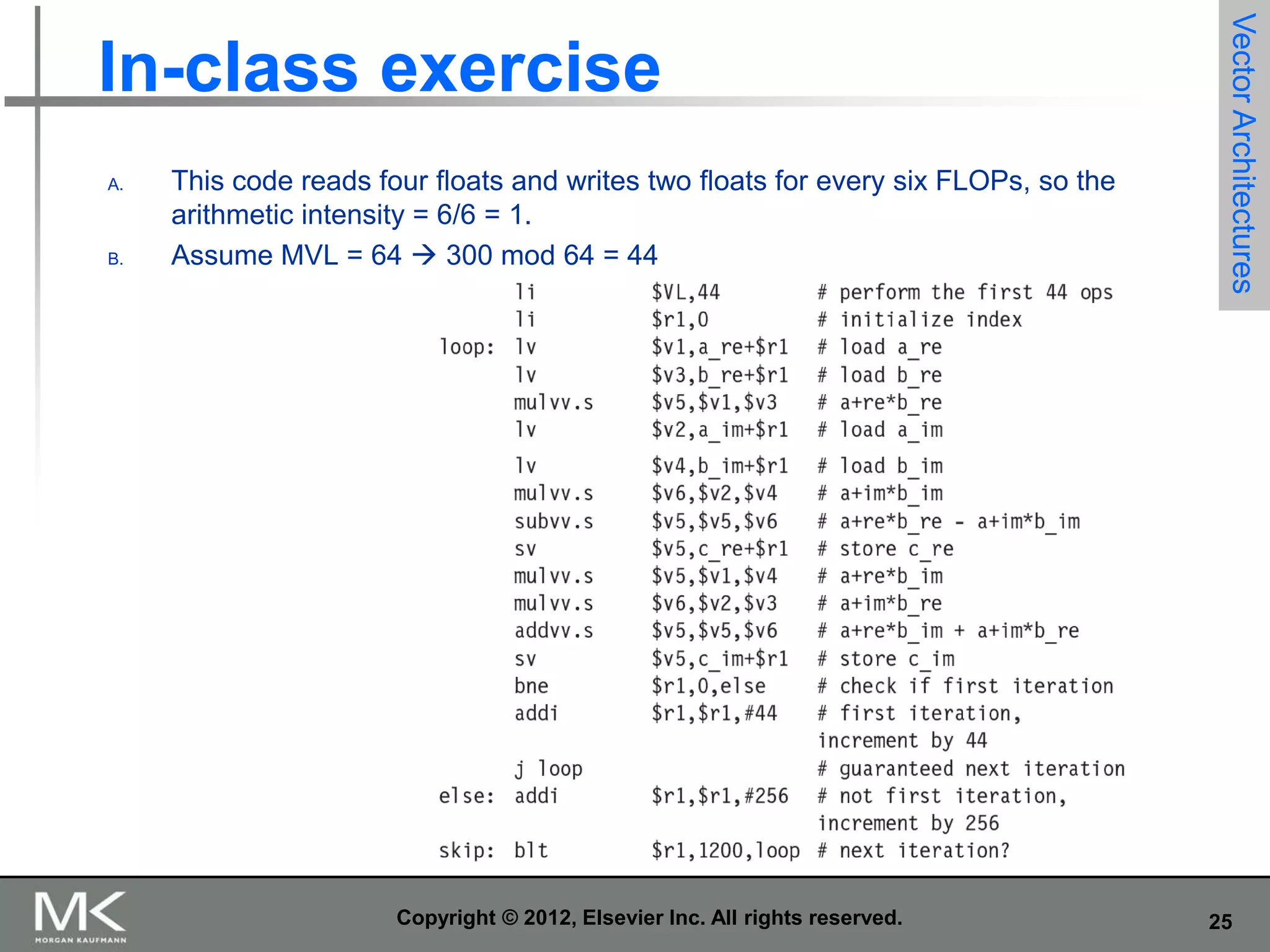 A.

B.

This code reads four floats and writes two floats for every six FLOPs, so the
arithmetic intensity = 6/6 = 1.
Assume MVL = 64  300 mod 64 = 44

Copyright © 2012, Elsevier Inc. All rights reserved.

Vector Architectures

In-class exercise

25

 