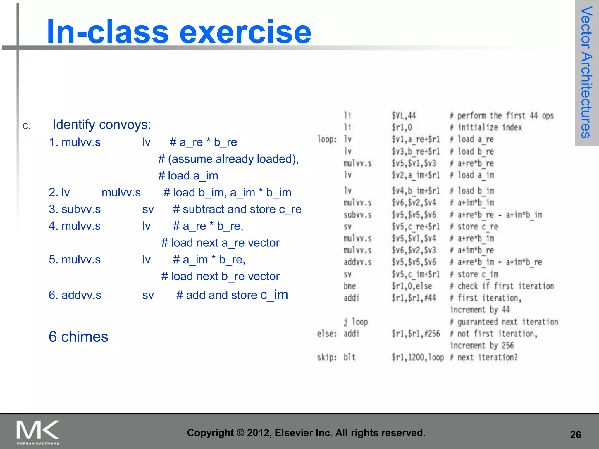 C.

Identify convoys:
1. mulvv.s

lv

# a_re * b_re
# (assume already loaded),
# load a_im
2. lv
mulvv.s
# load b_im, a_im * b_im
3. subvv.s
sv
# subtract and store c_re
4. mulvv.s
lv
# a_re * b_re,
# load next a_re vector
5. mulvv.s
lv
# a_im * b_re,
# load next b_re vector
6. addvv.s

sv

Vector Architectures

In-class exercise

# add and store c_im

6 chimes

Copyright © 2012, Elsevier Inc. All rights reserved.

26

 
