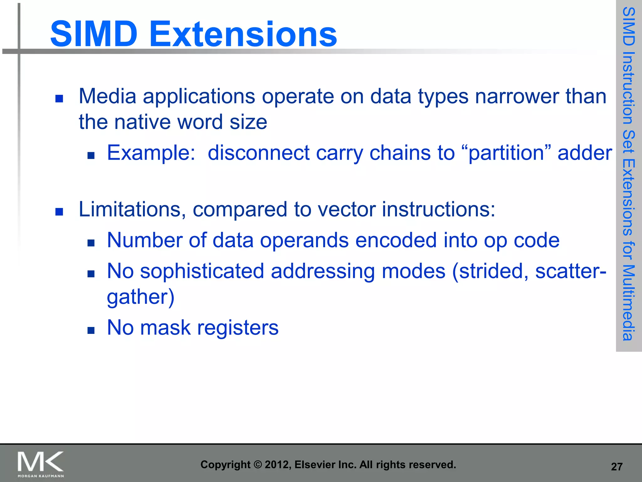 

Media applications operate on data types narrower than
the native word size
 Example: disconnect carry chains to “partition” adder



Limitations, compared to vector instructions:
 Number of data operands encoded into op code
 No sophisticated addressing modes (strided, scattergather)
 No mask registers

Copyright © 2012, Elsevier Inc. All rights reserved.

SIMD Instruction Set Extensions for Multimedia

SIMD Extensions

27

 