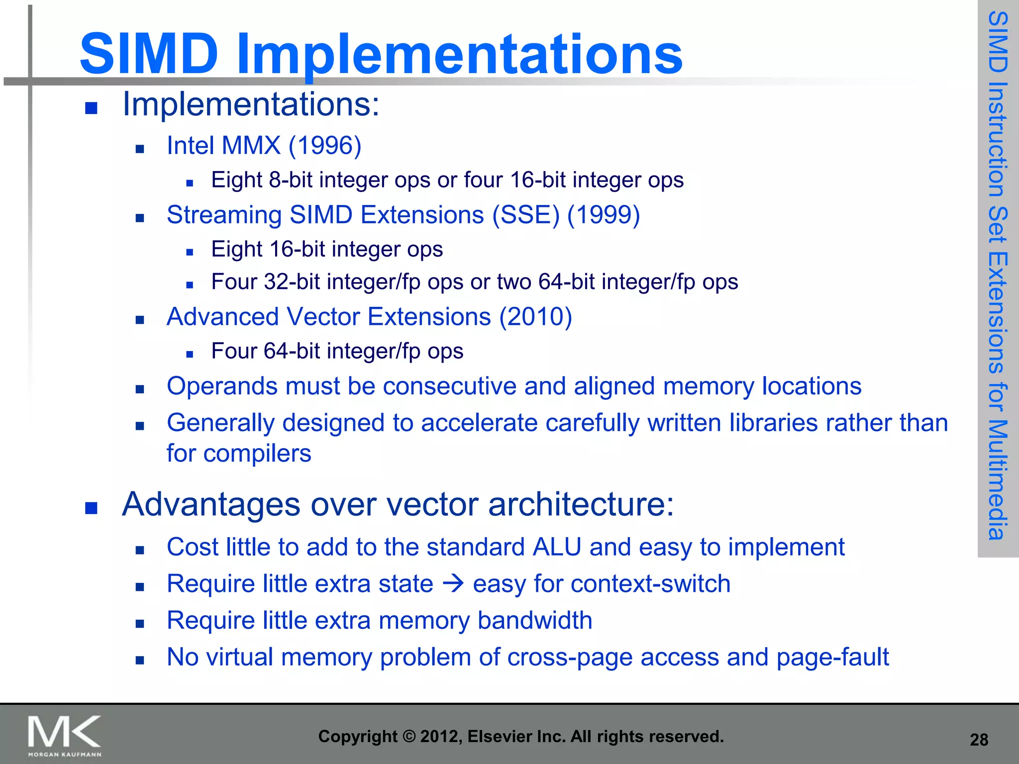 

Implementations:


Intel MMX (1996)




Streaming SIMD Extensions (SSE) (1999)









Eight 16-bit integer ops
Four 32-bit integer/fp ops or two 64-bit integer/fp ops

Advanced Vector Extensions (2010)




Eight 8-bit integer ops or four 16-bit integer ops

Four 64-bit integer/fp ops

Operands must be consecutive and aligned memory locations
Generally designed to accelerate carefully written libraries rather than
for compilers

Advantages over vector architecture:





Cost little to add to the standard ALU and easy to implement
Require little extra state  easy for context-switch
Require little extra memory bandwidth
No virtual memory problem of cross-page access and page-fault
Copyright © 2012, Elsevier Inc. All rights reserved.

SIMD Instruction Set Extensions for Multimedia

SIMD Implementations

28

 