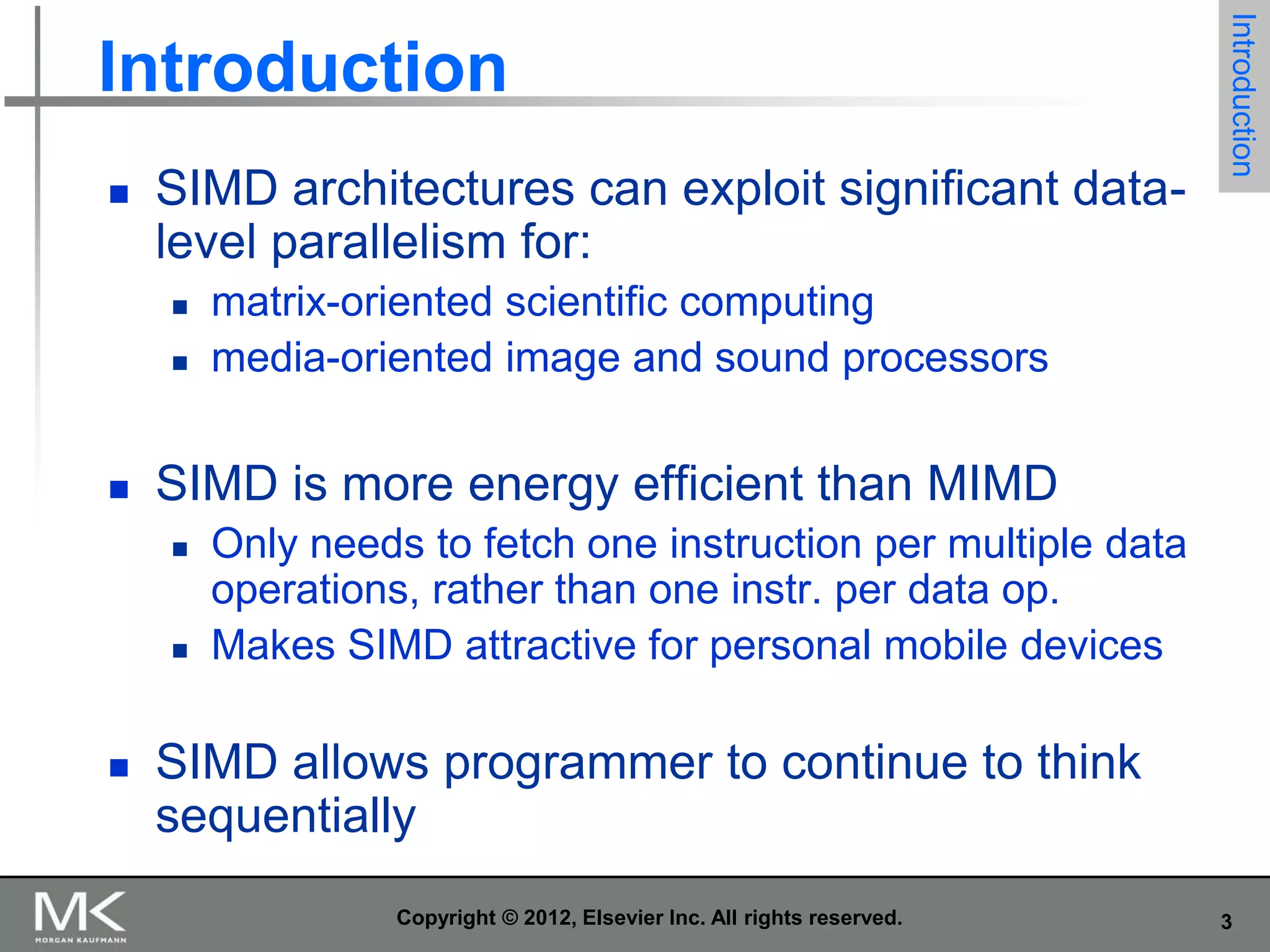 

SIMD architectures can exploit significant datalevel parallelism for:





matrix-oriented scientific computing
media-oriented image and sound processors

SIMD is more energy efficient than MIMD






Introduction

Introduction

Only needs to fetch one instruction per multiple data
operations, rather than one instr. per data op.
Makes SIMD attractive for personal mobile devices

SIMD allows programmer to continue to think
sequentially
Copyright © 2012, Elsevier Inc. All rights reserved.

3

 