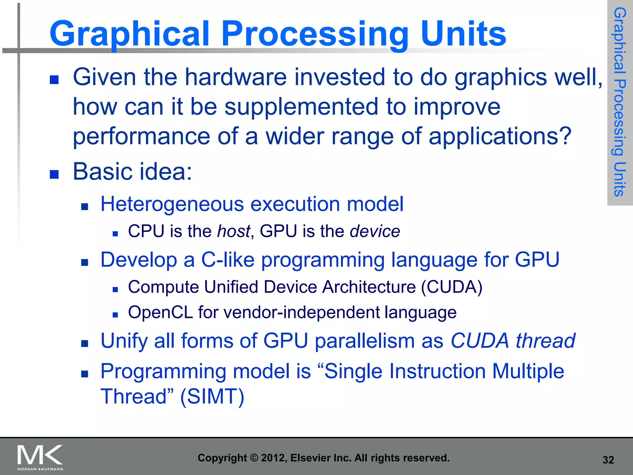 



Given the hardware invested to do graphics well,
how can it be supplemented to improve
performance of a wider range of applications?
Basic idea:


Heterogeneous execution model








CPU is the host, GPU is the device

Develop a C-like programming language for GPU




Graphical Processing Units

Graphical Processing Units

Compute Unified Device Architecture (CUDA)
OpenCL for vendor-independent language

Unify all forms of GPU parallelism as CUDA thread
Programming model is “Single Instruction Multiple
Thread” (SIMT)
Copyright © 2012, Elsevier Inc. All rights reserved.

32

 
