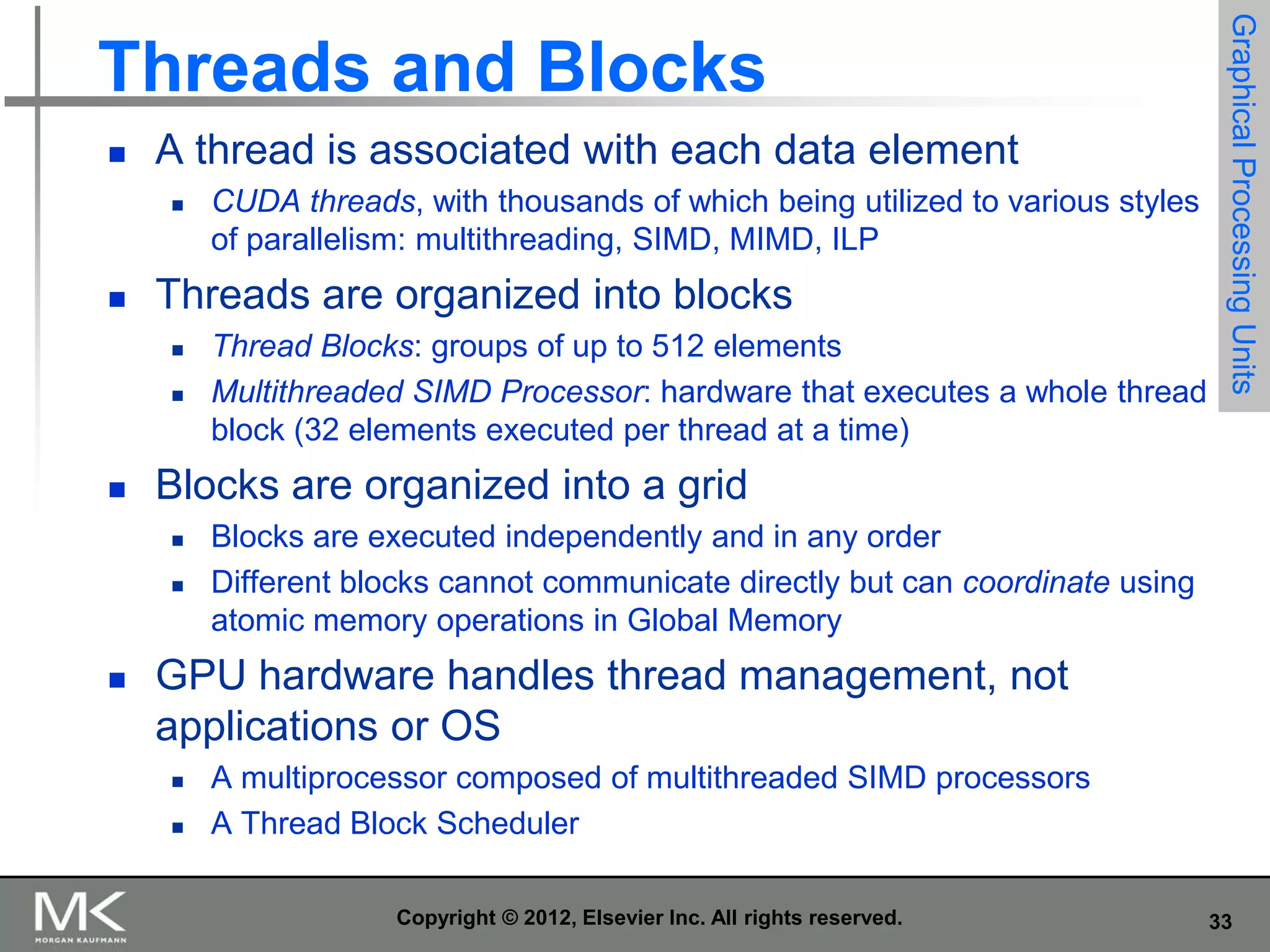 

A thread is associated with each data element




Threads are organized into blocks





Thread Blocks: groups of up to 512 elements
Multithreaded SIMD Processor: hardware that executes a whole thread
block (32 elements executed per thread at a time)

Blocks are organized into a grid





CUDA threads, with thousands of which being utilized to various styles
of parallelism: multithreading, SIMD, MIMD, ILP

Graphical Processing Units

Threads and Blocks

Blocks are executed independently and in any order
Different blocks cannot communicate directly but can coordinate using
atomic memory operations in Global Memory

GPU hardware handles thread management, not
applications or OS



A multiprocessor composed of multithreaded SIMD processors
A Thread Block Scheduler
Copyright © 2012, Elsevier Inc. All rights reserved.

33

 