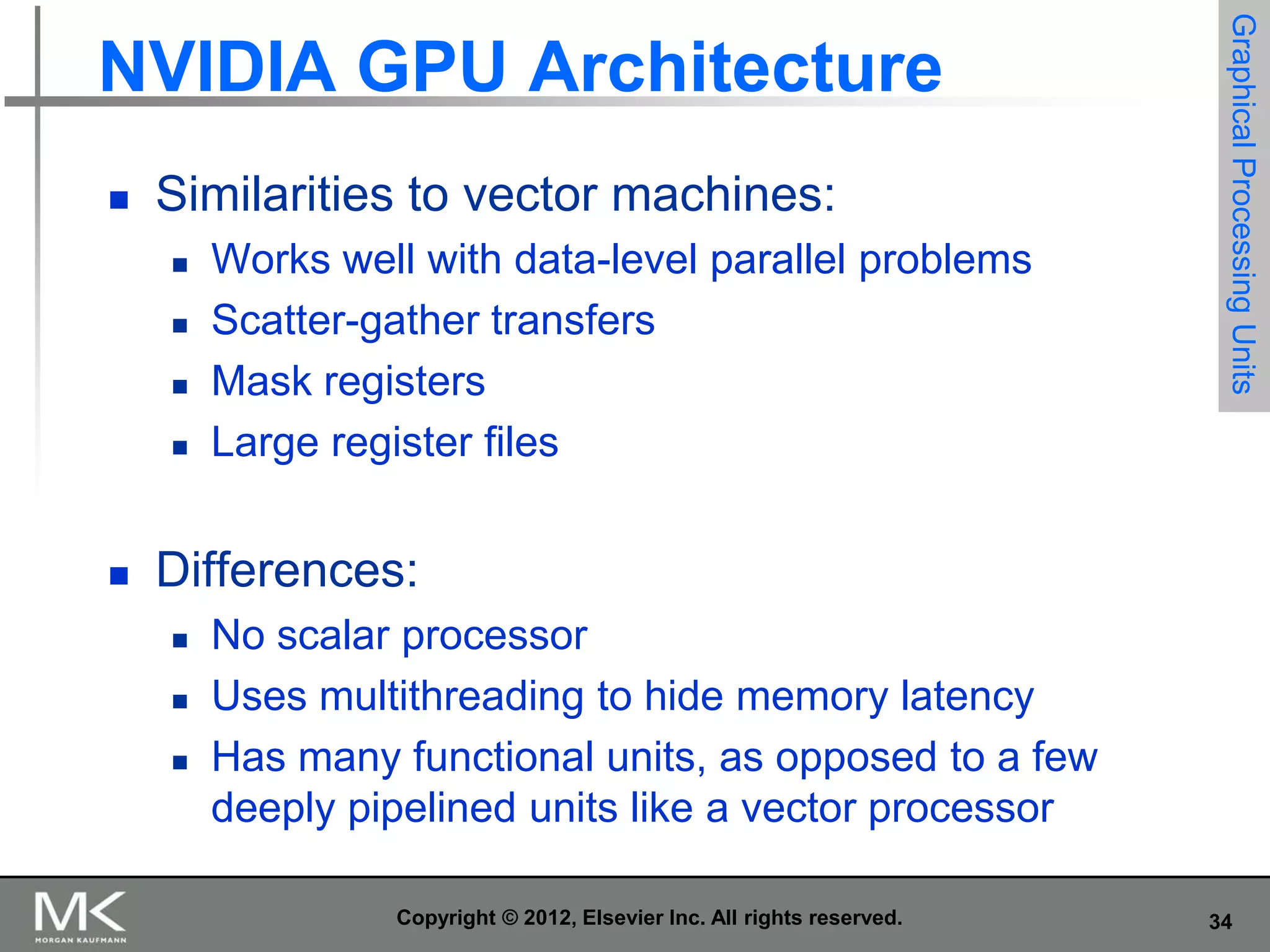 

Similarities to vector machines:







Works well with data-level parallel problems
Scatter-gather transfers
Mask registers
Large register files

Graphical Processing Units

NVIDIA GPU Architecture

Differences:




No scalar processor
Uses multithreading to hide memory latency
Has many functional units, as opposed to a few
deeply pipelined units like a vector processor
Copyright © 2012, Elsevier Inc. All rights reserved.

34

 