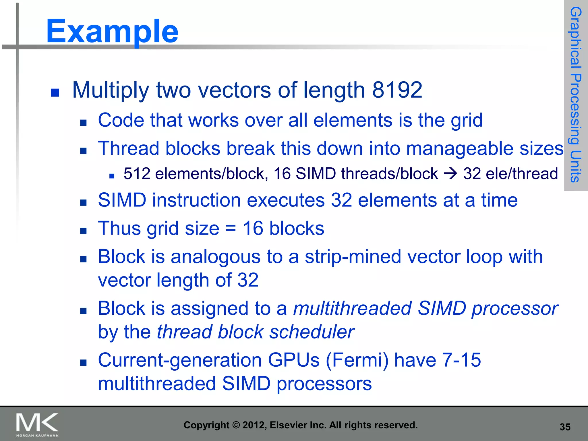 

Multiply two vectors of length 8192



Code that works over all elements is the grid
Thread blocks break this down into manageable sizes










512 elements/block, 16 SIMD threads/block  32 ele/thread

Graphical Processing Units

Example

SIMD instruction executes 32 elements at a time
Thus grid size = 16 blocks
Block is analogous to a strip-mined vector loop with
vector length of 32
Block is assigned to a multithreaded SIMD processor
by the thread block scheduler
Current-generation GPUs (Fermi) have 7-15
multithreaded SIMD processors
Copyright © 2012, Elsevier Inc. All rights reserved.

35

 