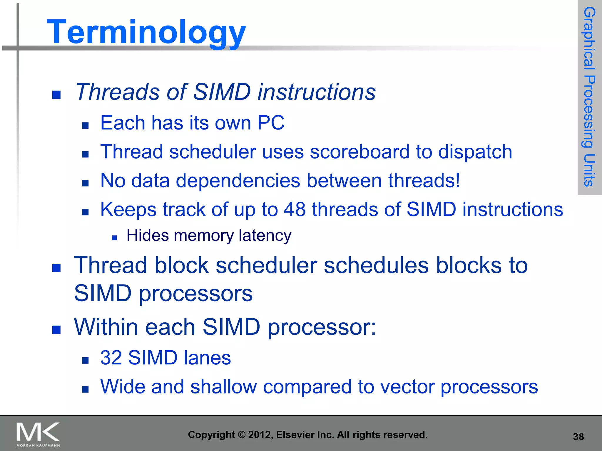 

Threads of SIMD instructions





Each has its own PC
Thread scheduler uses scoreboard to dispatch
No data dependencies between threads!
Keeps track of up to 48 threads of SIMD instructions






Graphical Processing Units

Terminology

Hides memory latency

Thread block scheduler schedules blocks to
SIMD processors
Within each SIMD processor:



32 SIMD lanes
Wide and shallow compared to vector processors
Copyright © 2012, Elsevier Inc. All rights reserved.

38

 