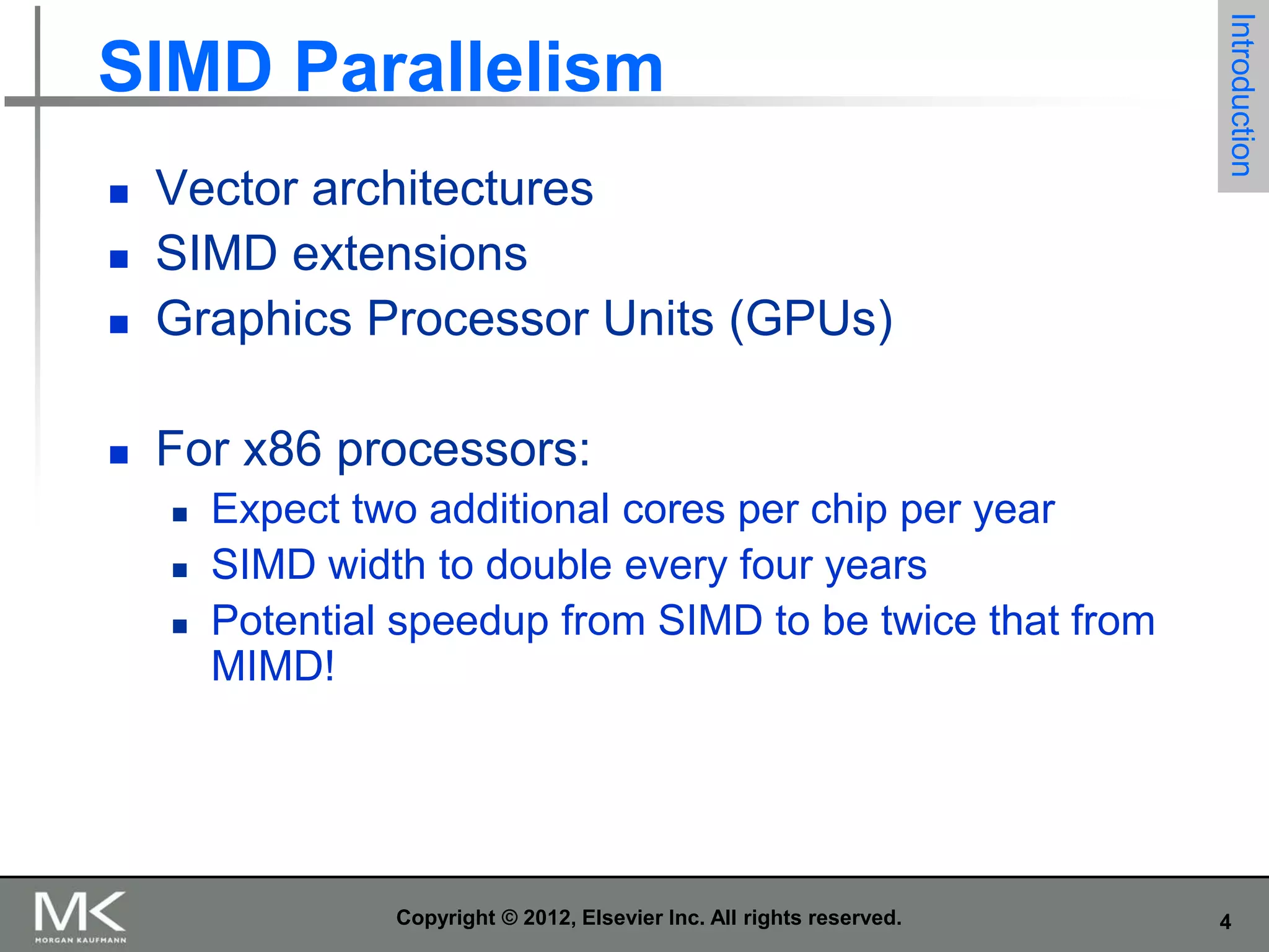 

Vector architectures
SIMD extensions
Graphics Processor Units (GPUs)



Introduction

SIMD Parallelism

For x86 processors:









Expect two additional cores per chip per year
SIMD width to double every four years
Potential speedup from SIMD to be twice that from
MIMD!

Copyright © 2012, Elsevier Inc. All rights reserved.

4

 