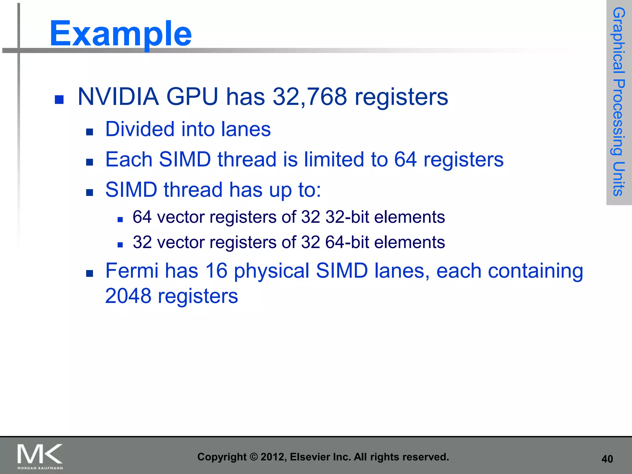 

NVIDIA GPU has 32,768 registers




Divided into lanes
Each SIMD thread is limited to 64 registers
SIMD thread has up to:





Graphical Processing Units

Example

64 vector registers of 32 32-bit elements
32 vector registers of 32 64-bit elements

Fermi has 16 physical SIMD lanes, each containing
2048 registers

Copyright © 2012, Elsevier Inc. All rights reserved.

40

 
