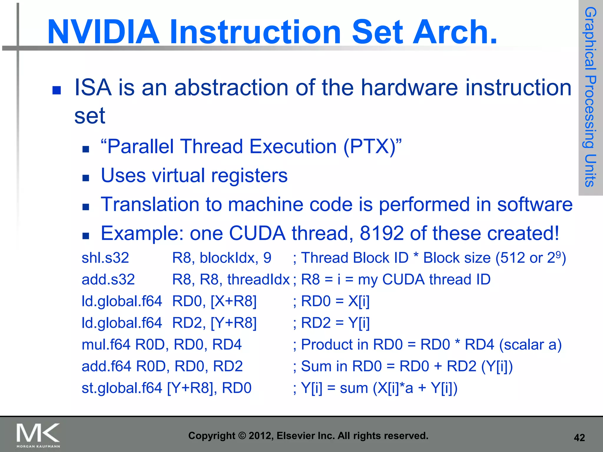 

ISA is an abstraction of the hardware instruction
set





“Parallel Thread Execution (PTX)”
Uses virtual registers
Translation to machine code is performed in software
Example: one CUDA thread, 8192 of these created!

Graphical Processing Units

NVIDIA Instruction Set Arch.

shl.s32
R8, blockIdx, 9 ; Thread Block ID * Block size (512 or 29)
add.s32
R8, R8, threadIdx ; R8 = i = my CUDA thread ID
ld.global.f64 RD0, [X+R8]
; RD0 = X[i]
ld.global.f64 RD2, [Y+R8]
; RD2 = Y[i]
mul.f64 R0D, RD0, RD4
; Product in RD0 = RD0 * RD4 (scalar a)
add.f64 R0D, RD0, RD2
; Sum in RD0 = RD0 + RD2 (Y[i])
st.global.f64 [Y+R8], RD0
; Y[i] = sum (X[i]*a + Y[i])
Copyright © 2012, Elsevier Inc. All rights reserved.

42

 