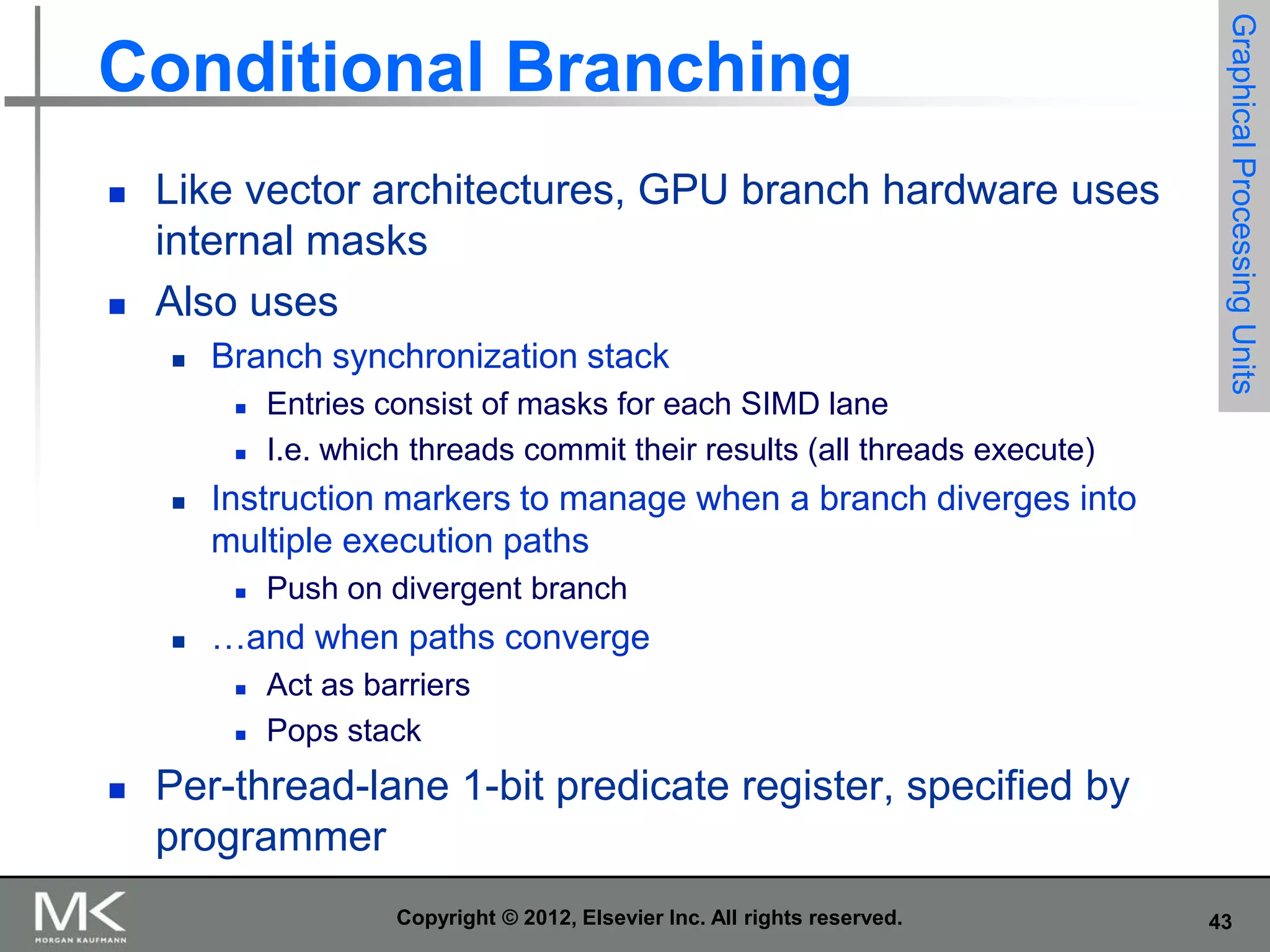 



Like vector architectures, GPU branch hardware uses
internal masks
Also uses


Branch synchronization stack





Instruction markers to manage when a branch diverges into
multiple execution paths




Push on divergent branch

…and when paths converge





Entries consist of masks for each SIMD lane
I.e. which threads commit their results (all threads execute)

Graphical Processing Units

Conditional Branching

Act as barriers
Pops stack

Per-thread-lane 1-bit predicate register, specified by
programmer
Copyright © 2012, Elsevier Inc. All rights reserved.

43

 