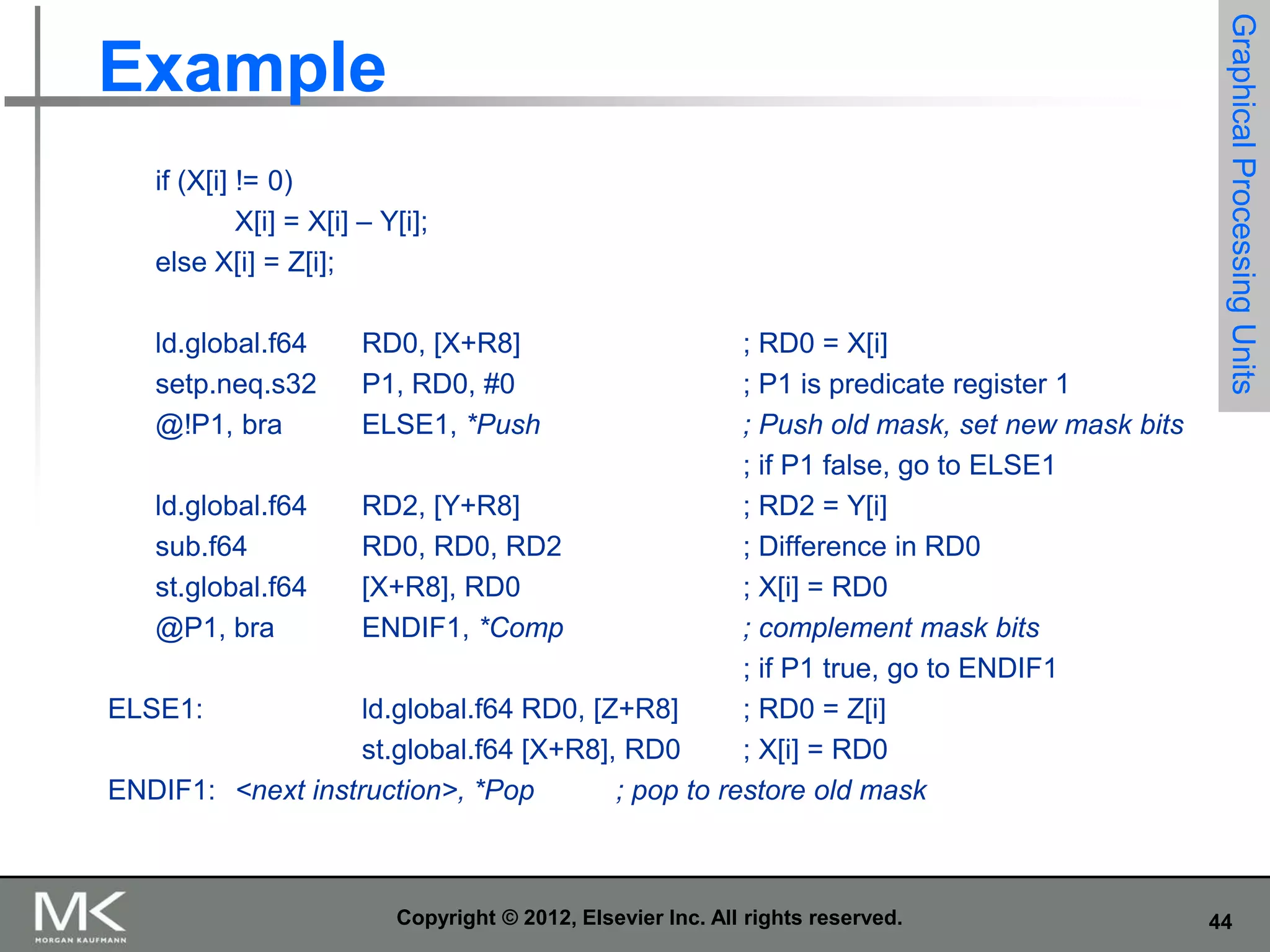 if (X[i] != 0)
X[i] = X[i] – Y[i];
else X[i] = Z[i];
ld.global.f64
setp.neq.s32
@!P1, bra

RD0, [X+R8]
P1, RD0, #0
ELSE1, *Push

; RD0 = X[i]
; P1 is predicate register 1
; Push old mask, set new mask bits
; if P1 false, go to ELSE1
ld.global.f64
RD2, [Y+R8]
; RD2 = Y[i]
sub.f64
RD0, RD0, RD2
; Difference in RD0
st.global.f64
[X+R8], RD0
; X[i] = RD0
@P1, bra
ENDIF1, *Comp
; complement mask bits
; if P1 true, go to ENDIF1
ELSE1:
ld.global.f64 RD0, [Z+R8]
; RD0 = Z[i]
st.global.f64 [X+R8], RD0
; X[i] = RD0
ENDIF1: <next instruction>, *Pop
; pop to restore old mask

Copyright © 2012, Elsevier Inc. All rights reserved.

Graphical Processing Units

Example

44

 
