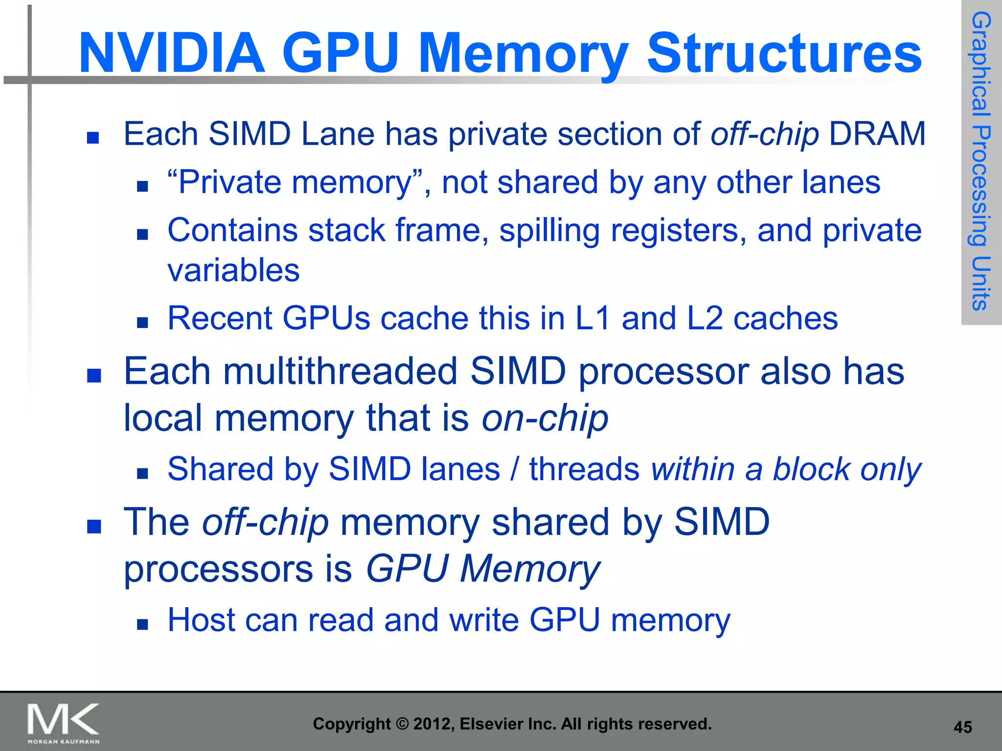 

Each SIMD Lane has private section of off-chip DRAM
 “Private memory”, not shared by any other lanes
 Contains stack frame, spilling registers, and private
variables
 Recent GPUs cache this in L1 and L2 caches



Graphical Processing Units

NVIDIA GPU Memory Structures

Each multithreaded SIMD processor also has
local memory that is on-chip




Shared by SIMD lanes / threads within a block only

The off-chip memory shared by SIMD
processors is GPU Memory


Host can read and write GPU memory
Copyright © 2012, Elsevier Inc. All rights reserved.

45

 