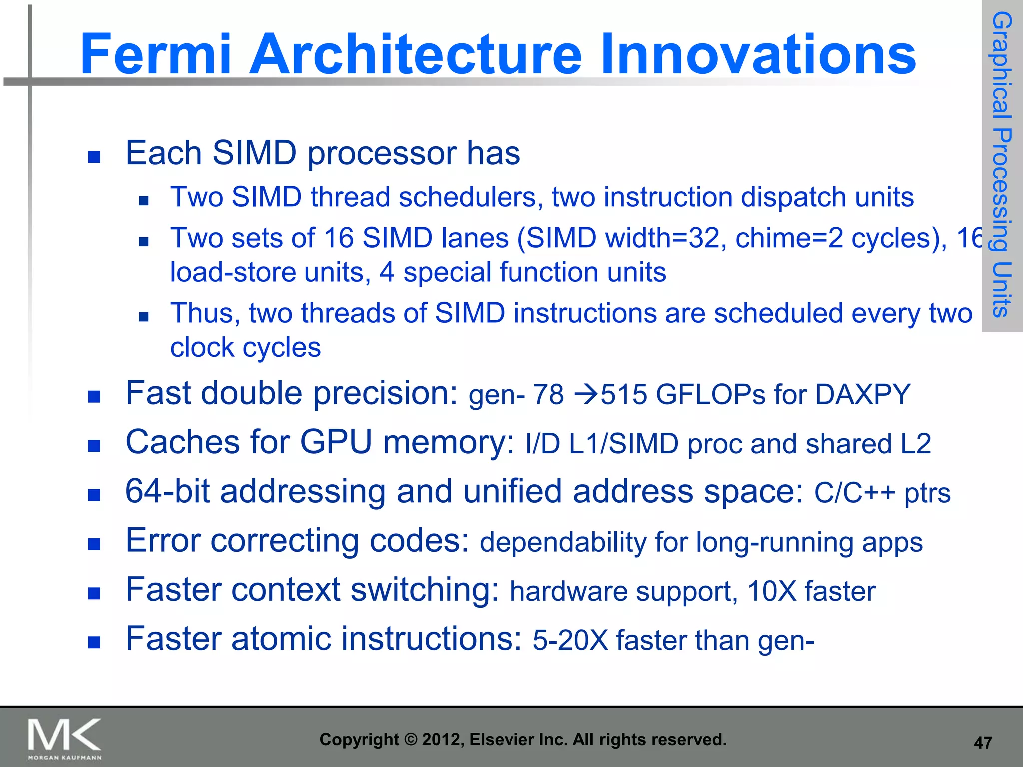 

Each SIMD processor has












Two SIMD thread schedulers, two instruction dispatch units
Two sets of 16 SIMD lanes (SIMD width=32, chime=2 cycles), 16
load-store units, 4 special function units
Thus, two threads of SIMD instructions are scheduled every two
clock cycles

Graphical Processing Units

Fermi Architecture Innovations

Fast double precision: gen- 78 515 GFLOPs for DAXPY
Caches for GPU memory: I/D L1/SIMD proc and shared L2
64-bit addressing and unified address space: C/C++ ptrs
Error correcting codes: dependability for long-running apps
Faster context switching: hardware support, 10X faster
Faster atomic instructions: 5-20X faster than genCopyright © 2012, Elsevier Inc. All rights reserved.

47

 
