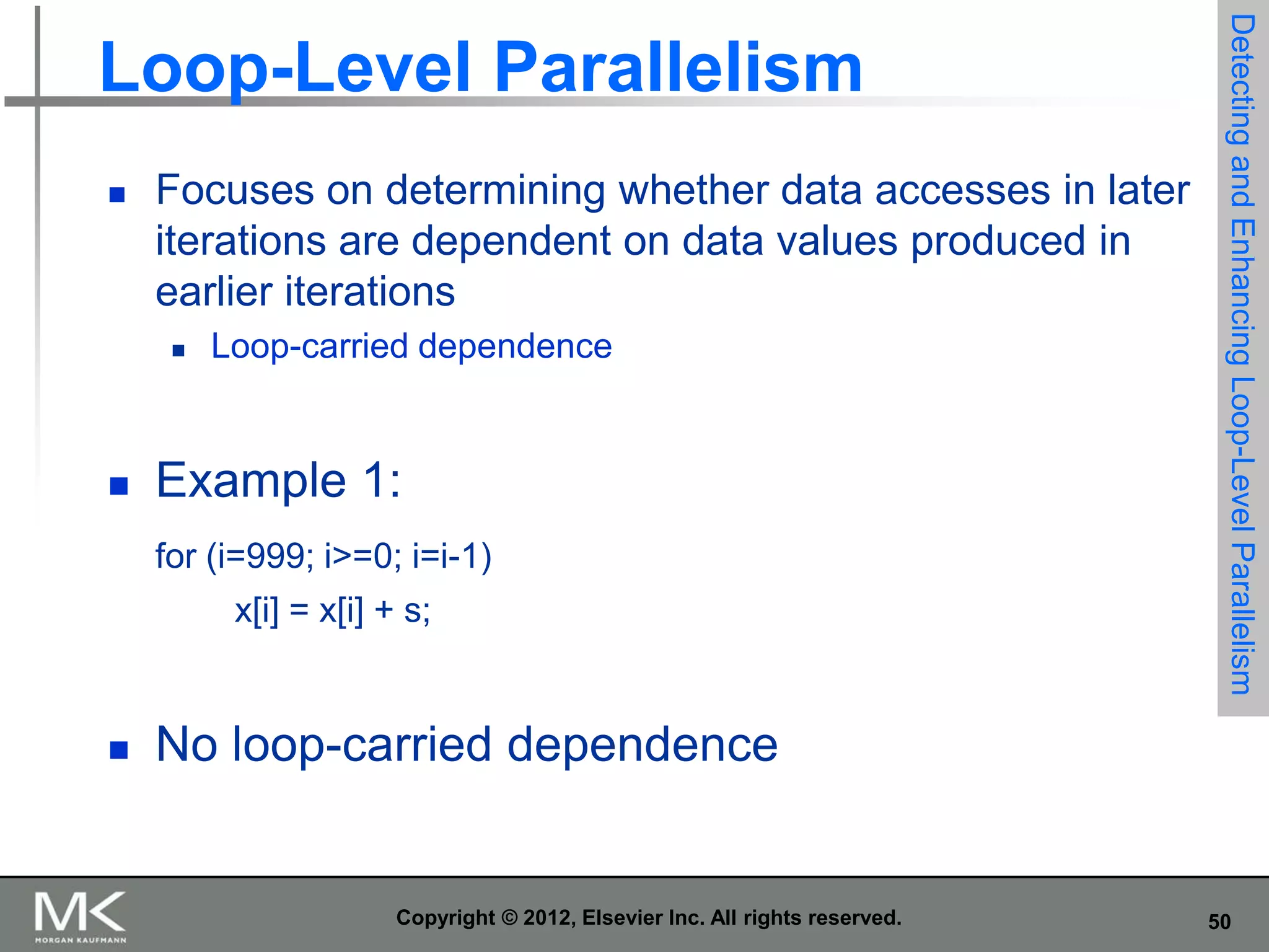 

Focuses on determining whether data accesses in later
iterations are dependent on data values produced in
earlier iterations




Loop-carried dependence

Example 1:
for (i=999; i>=0; i=i-1)

x[i] = x[i] + s;



Detecting and Enhancing Loop-Level Parallelism

Loop-Level Parallelism

No loop-carried dependence

Copyright © 2012, Elsevier Inc. All rights reserved.

50

 