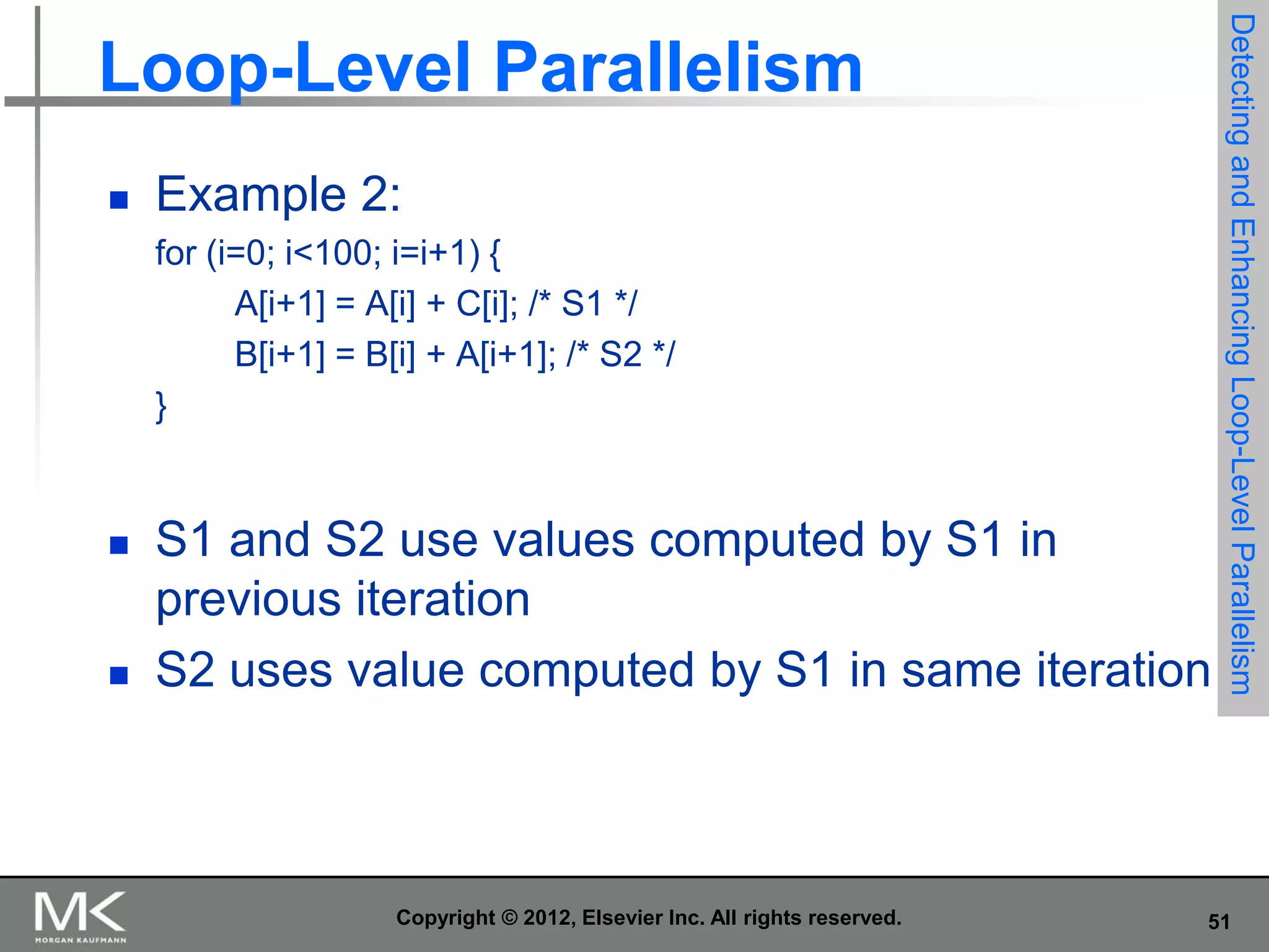 

Example 2:
for (i=0; i<100; i=i+1) {
A[i+1] = A[i] + C[i]; /* S1 */
B[i+1] = B[i] + A[i+1]; /* S2 */
}





S1 and S2 use values computed by S1 in
previous iteration
S2 uses value computed by S1 in same iteration

Copyright © 2012, Elsevier Inc. All rights reserved.

Detecting and Enhancing Loop-Level Parallelism

Loop-Level Parallelism

51

 