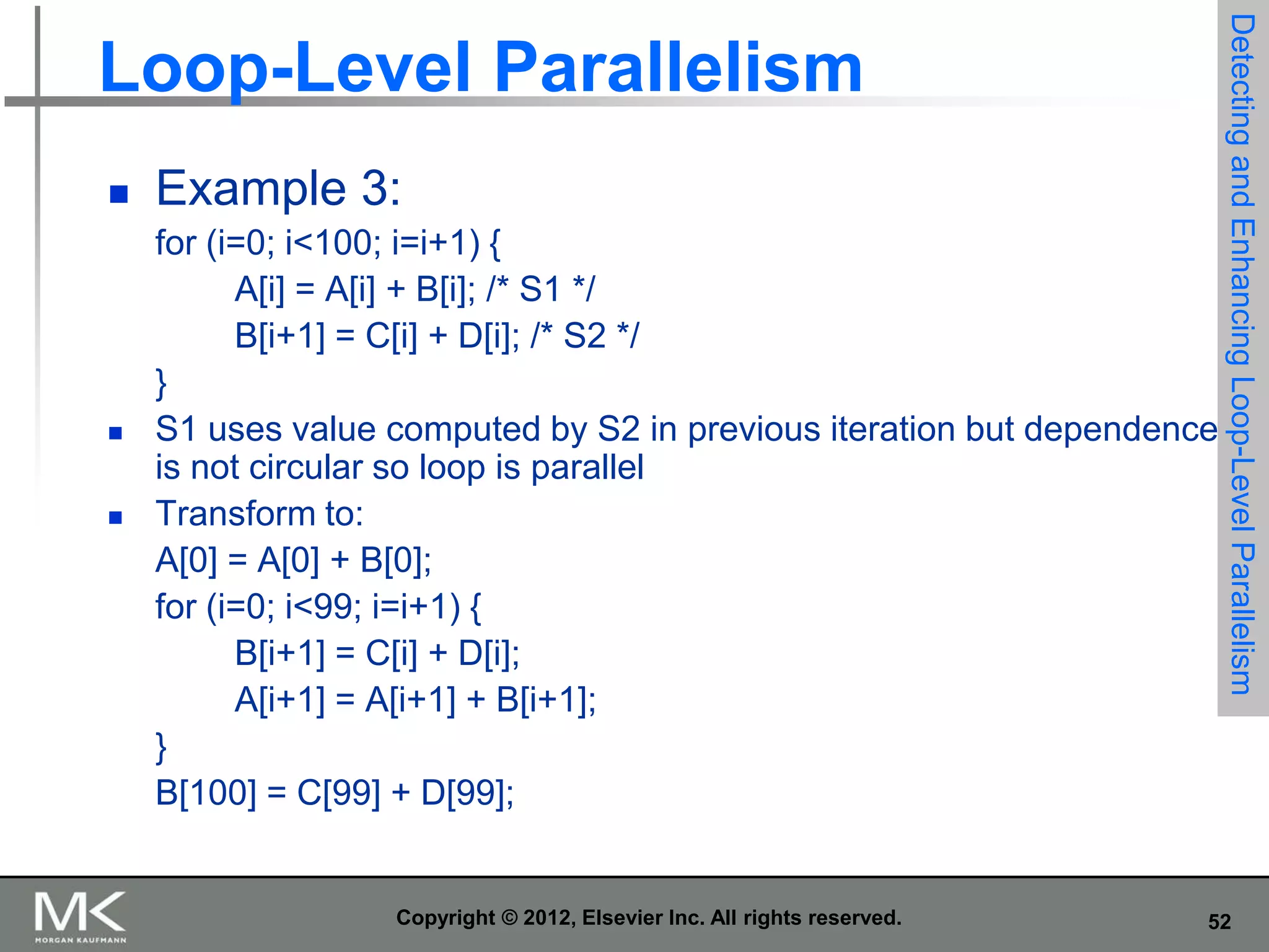 





Example 3:
for (i=0; i<100; i=i+1) {
A[i] = A[i] + B[i]; /* S1 */
B[i+1] = C[i] + D[i]; /* S2 */
}
S1 uses value computed by S2 in previous iteration but dependence
is not circular so loop is parallel
Transform to:
A[0] = A[0] + B[0];
for (i=0; i<99; i=i+1) {
B[i+1] = C[i] + D[i];
A[i+1] = A[i+1] + B[i+1];
}
B[100] = C[99] + D[99];

Copyright © 2012, Elsevier Inc. All rights reserved.

Detecting and Enhancing Loop-Level Parallelism

Loop-Level Parallelism

52

 