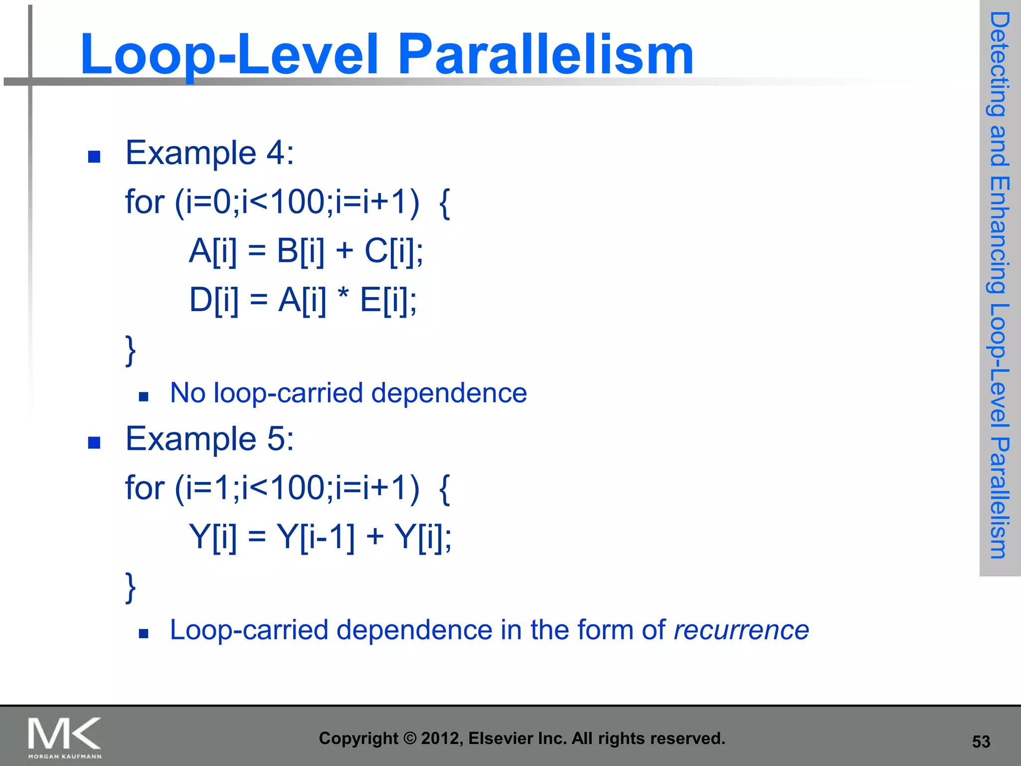 

Example 4:
for (i=0;i<100;i=i+1) {
A[i] = B[i] + C[i];
D[i] = A[i] * E[i];
}




No loop-carried dependence

Example 5:
for (i=1;i<100;i=i+1) {
Y[i] = Y[i-1] + Y[i];
}


Detecting and Enhancing Loop-Level Parallelism

Loop-Level Parallelism

Loop-carried dependence in the form of recurrence

Copyright © 2012, Elsevier Inc. All rights reserved.

53

 
