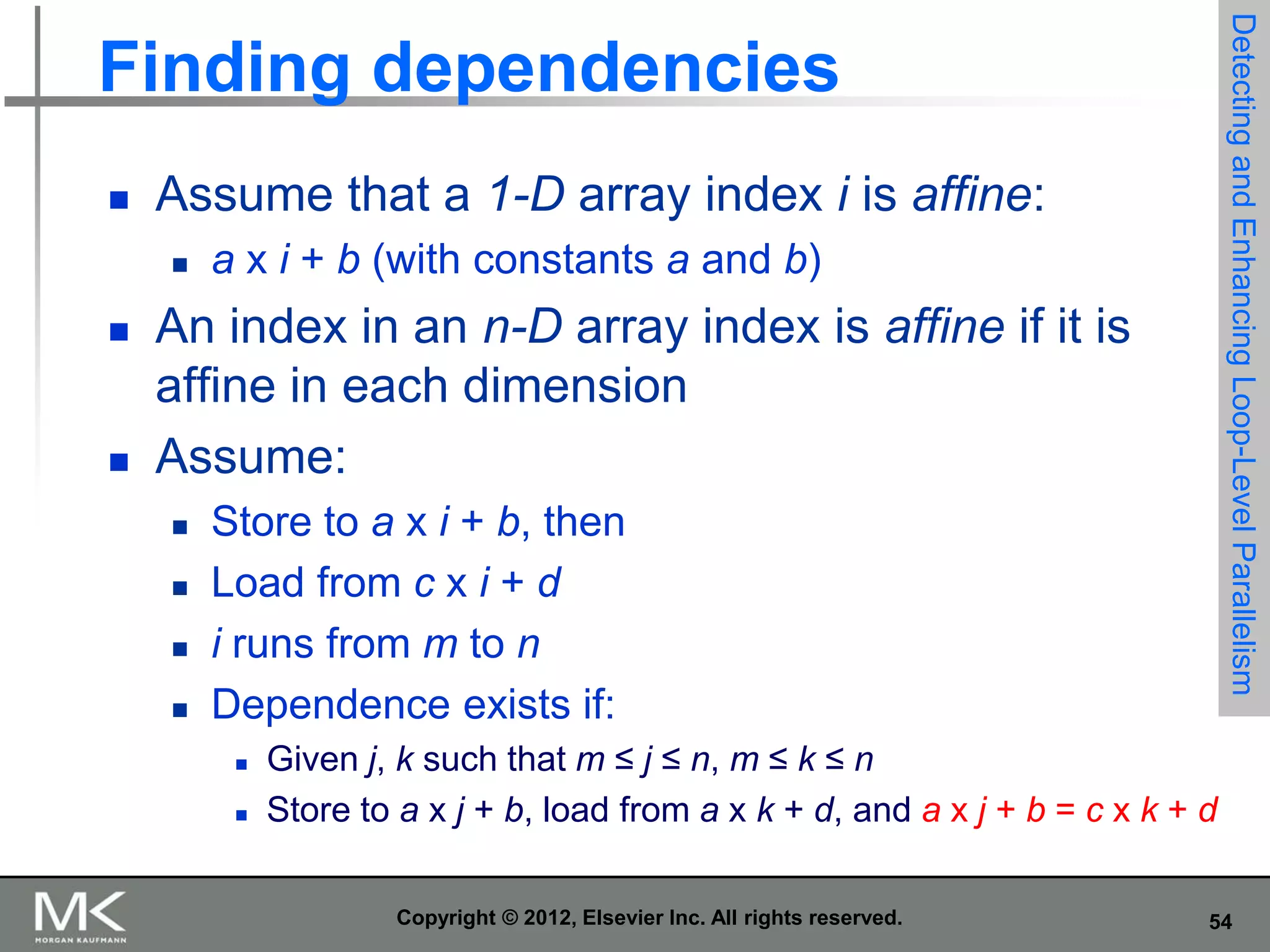 Detecting and Enhancing Loop-Level Parallelism

Finding dependencies


Assume that a 1-D array index i is affine:






a x i + b (with constants a and b)

An index in an n-D array index is affine if it is
affine in each dimension
Assume:





Store to a x i + b, then
Load from c x i + d
i runs from m to n
Dependence exists if:



Given j, k such that m ≤ j ≤ n, m ≤ k ≤ n
Store to a x j + b, load from a x k + d, and a x j + b = c x k + d
Copyright © 2012, Elsevier Inc. All rights reserved.

54

 