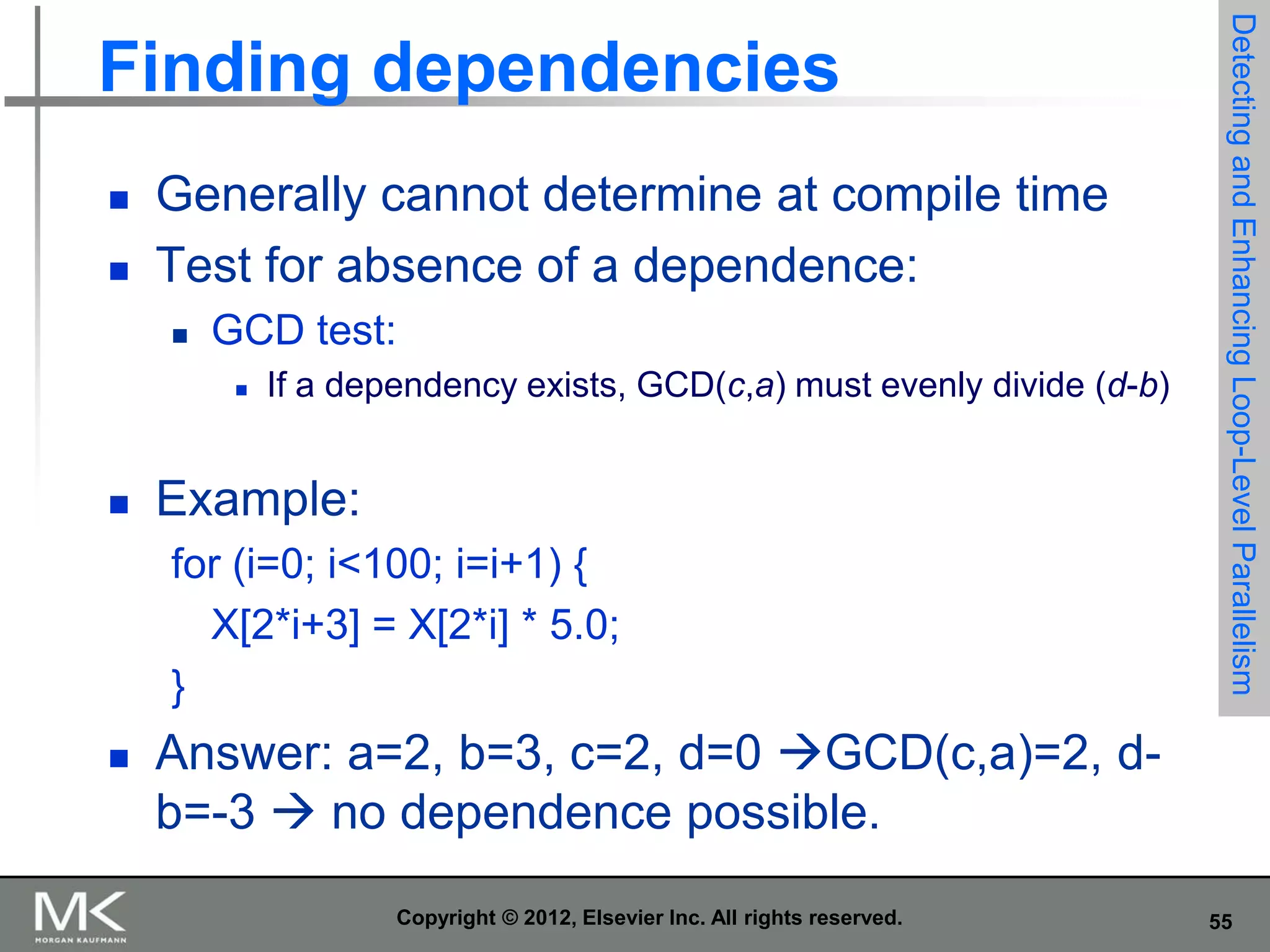 


Generally cannot determine at compile time
Test for absence of a dependence:


GCD test:




If a dependency exists, GCD(c,a) must evenly divide (d-b)

Example:
for (i=0; i<100; i=i+1) {
X[2*i+3] = X[2*i] * 5.0;
}



Detecting and Enhancing Loop-Level Parallelism

Finding dependencies

Answer: a=2, b=3, c=2, d=0 GCD(c,a)=2, db=-3  no dependence possible.
Copyright © 2012, Elsevier Inc. All rights reserved.

55

 