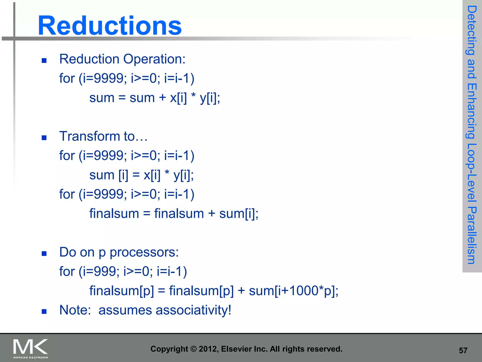 







Reduction Operation:
for (i=9999; i>=0; i=i-1)
sum = sum + x[i] * y[i];
Transform to…
for (i=9999; i>=0; i=i-1)
sum [i] = x[i] * y[i];
for (i=9999; i>=0; i=i-1)
finalsum = finalsum + sum[i];
Do on p processors:
for (i=999; i>=0; i=i-1)
finalsum[p] = finalsum[p] + sum[i+1000*p];
Note: assumes associativity!
Copyright © 2012, Elsevier Inc. All rights reserved.

Detecting and Enhancing Loop-Level Parallelism

Reductions

57

 