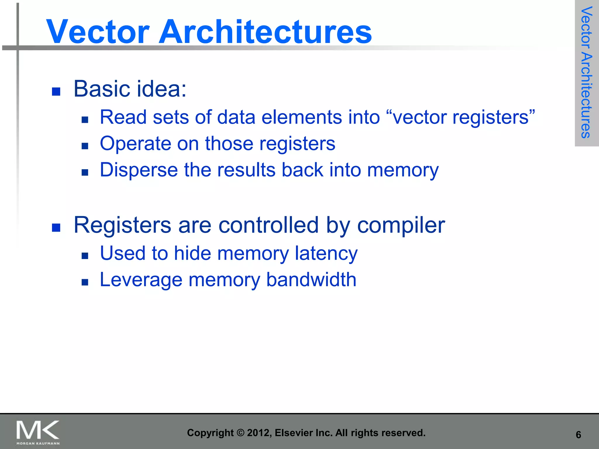 

Basic idea:






Read sets of data elements into “vector registers”
Operate on those registers
Disperse the results back into memory

Vector Architectures

Vector Architectures

Registers are controlled by compiler



Used to hide memory latency
Leverage memory bandwidth

Copyright © 2012, Elsevier Inc. All rights reserved.

6

 