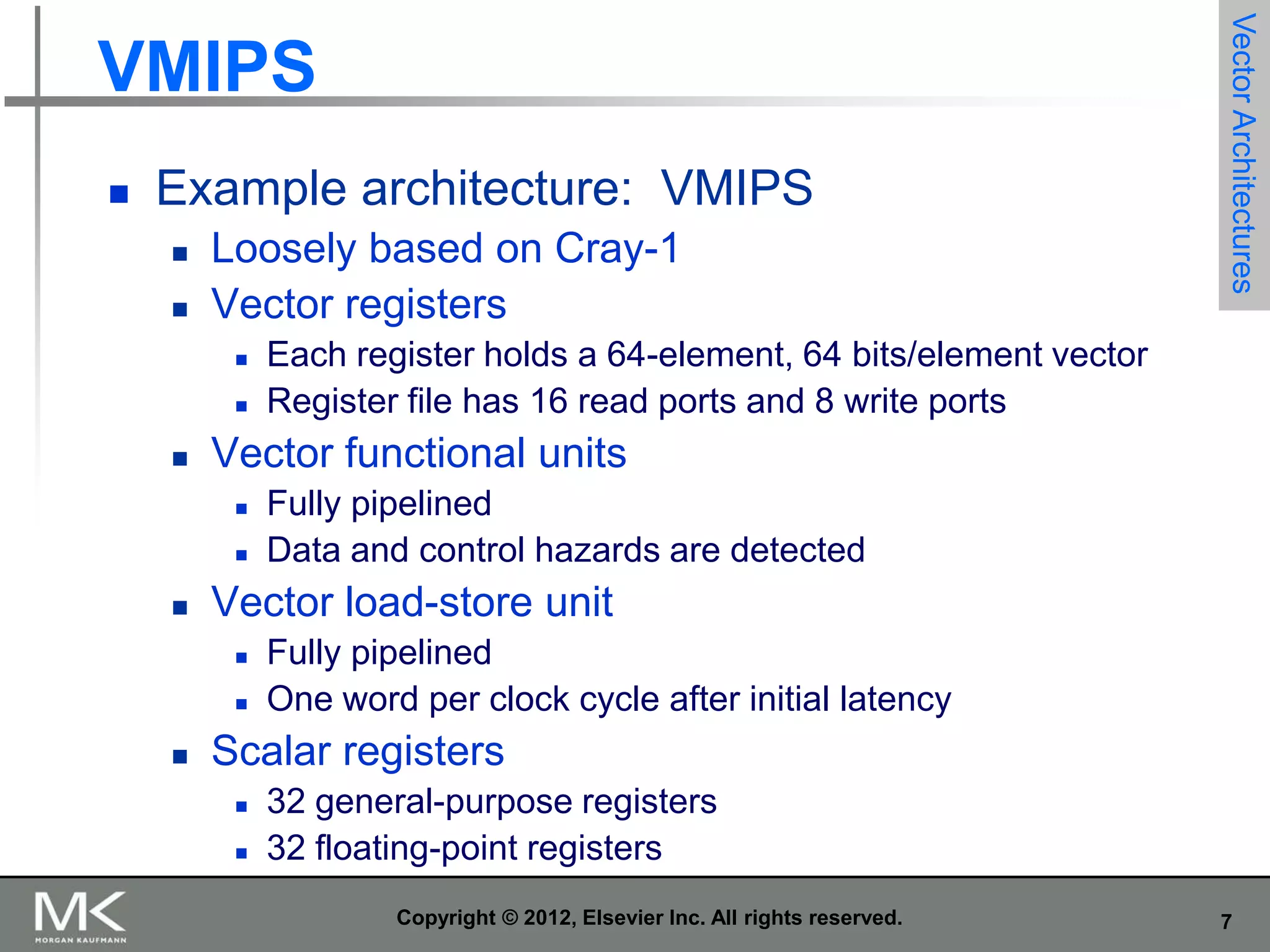 

Example architecture: VMIPS



Loosely based on Cray-1
Vector registers








Fully pipelined
Data and control hazards are detected

Vector load-store unit





Each register holds a 64-element, 64 bits/element vector
Register file has 16 read ports and 8 write ports

Vector functional units




Vector Architectures

VMIPS

Fully pipelined
One word per clock cycle after initial latency

Scalar registers



32 general-purpose registers
32 floating-point registers
Copyright © 2012, Elsevier Inc. All rights reserved.

7

 