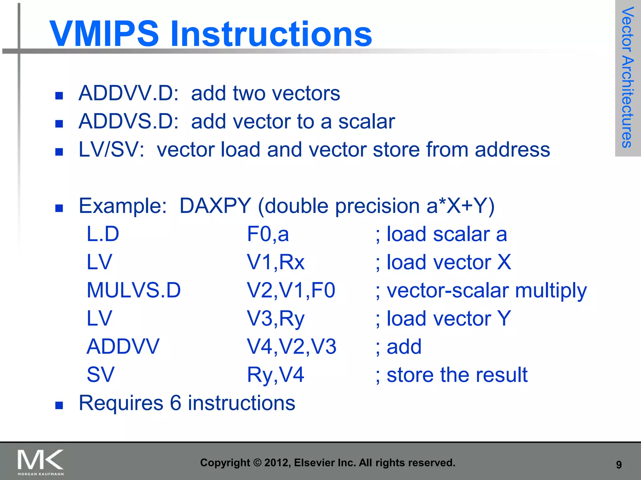 







ADDVV.D: add two vectors
ADDVS.D: add vector to a scalar
LV/SV: vector load and vector store from address

Vector Architectures

VMIPS Instructions

Example: DAXPY (double precision a*X+Y)
L.D
F0,a
; load scalar a
LV
V1,Rx
; load vector X
MULVS.D
V2,V1,F0
; vector-scalar multiply
LV
V3,Ry
; load vector Y
ADDVV
V4,V2,V3
; add
SV
Ry,V4
; store the result
Requires 6 instructions
Copyright © 2012, Elsevier Inc. All rights reserved.

9

 