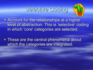 Selective Coding Account for the relationships at a higher level of abstraction. This is ‘selective’ coding in which 'core' categories are selected.  These are the central phenomena about which the categories are integrated. 