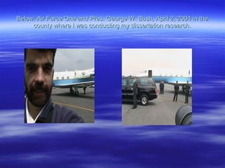 Below: Air Force One and Pres. George W. Bush, April 2, 2004 in the county where I was conducting my dissertation research. 