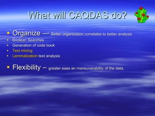 What will CAQDAS do? Organize —  Better organization correlates to better analysis Boolean Searches  Generation of code book Text mining  Lemmatization  text analysis Flexibility –  greater ease an maneuverability of the data,  