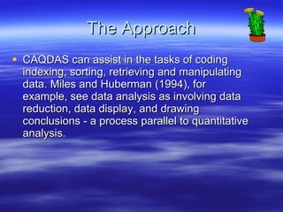 The Approach CAQDAS can assist in the tasks of coding indexing, sorting, retrieving and manipulating data. Miles and Huberman (1994), for example, see data analysis as involving data reduction, data display, and drawing conclusions - a process parallel to quantitative analysis.  