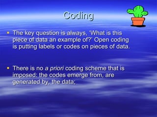 Coding The key question is always, ‘What is this piece of data an example of?’ Open coding is putting labels or codes on pieces of data.   There is no  a priori  coding scheme that is imposed: the codes emerge from, are generated by, the data; 